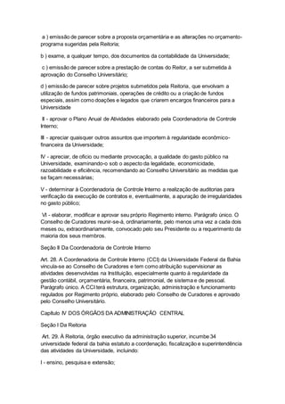 a ) emissão de parecer sobre a proposta orçamentária e as alterações no orçamento-
programa sugeridas pela Reitoria;
b ) exame, a qualquer tempo, dos documentos da contabilidade da Universidade;
c ) emissão de parecer sobre a prestação de contas do Reitor, a ser submetida à
aprovação do Conselho Universitário;
d ) emissão de parecer sobre projetos submetidos pela Reitoria, que envolvam a
utilização de fundos patrimoniais, operações de crédito ou a criação de fundos
especiais, assim como doações e legados que criarem encargos financeiros para a
Universidade
II - aprovar o Plano Anual de Atividades elaborado pela Coordenadoria de Controle
Interno;
III - apreciar quaisquer outros assuntos que importem à regularidade econômico-
financeira da Universidade;
IV - apreciar, de oficio ou mediante provocação, a qualidade do gasto público na
Universidade, examinando-o sob o aspecto da legalidade, economicidade,
razoabilidade e eficiência, recomendando ao Conselho Universitário as medidas que
se façam necessárias;
V - determinar à Coordenadoria de Controle Interno a realização de auditorias para
verificação da execução de contratos e, eventualmente, a apuração de irregularidades
no gasto público;
VI - elaborar, modificar e aprovar seu próprio Regimento interno. Parágrafo único. O
Conselho de Curadores reunir-se-á, ordinariamente, pelo menos uma vez a cada dois
meses ou, extraordinariamente, convocado pelo seu Presidente ou a requerimento da
maioria dos seus membros.
Seção II Da Coordenadoria de Controle Interno
Art. 28. A Coordenadoria de Controle Interno (CCI) da Universidade Federal da Bahia
vincula-se ao Conselho de Curadores e tem como atribuição supervisionar as
atividades desenvolvidas na Instituição, especialmente quanto à regularidade da
gestão contábil, orçamentária, financeira, patrimonial, de sistema e de pessoal.
Parágrafo único. A CCI terá estrutura, organização, administração e funcionamento
regulados por Regimento próprio, elaborado pelo Conselho de Curadores e aprovado
pelo Conselho Universitário.
Capítulo IV DOS ÓRGÃOS DA ADMINISTRAÇÃO CENTRAL
Seção I Da Reitoria
Art. 29. À Reitoria, órgão executivo da administração superior, incumbe 34
universidade federal da bahia estatuto a coordenação, fiscalização e superintendência
das atividades da Universidade, incluindo:
I - ensino, pesquisa e extensão;
 