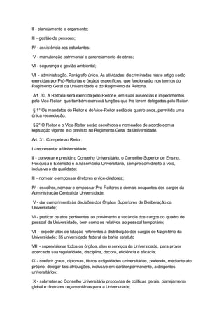 II - planejamento e orçamento;
III - gestão de pessoas;
IV - assistência aos estudantes;
V - manutenção patrimonial e gerenciamento de obras;
VI - segurança e gestão ambiental;
VII - administração. Parágrafo único. As atividades discriminadas neste artigo serão
exercidas por Pró-Reitorias e órgãos específicos, que funcionarão nos termos do
Regimento Geral da Universidade e do Regimento da Reitoria.
Art. 30. A Reitoria será exercida pelo Reitor e, em suas ausências e impedimentos,
pelo Vice-Reitor, que também exercerá funções que lhe forem delegadas pelo Reitor.
§ 1° Os mandatos do Reitor e do Vice-Reitor serão de quatro anos, permitida uma
única recondução.
§ 2° O Reitor e o Vice-Reitor serão escolhidos e nomeados de acordo com a
legislação vigente e o previsto no Regimento Geral da Universidade.
Art. 31. Compete ao Reitor:
I - representar a Universidade;
II - convocar e presidir o Conselho Universitário, o Conselho Superior de Ensino,
Pesquisa e Extensão e a Assembléia Universitária, sempre com direito a voto,
inclusive o de qualidade;
III - nomear e empossar diretores e vice-diretores;
IV - escolher, nomear e empossar Pró-Reitores e demais ocupantes dos cargos da
Administração Central da Universidade;
V - dar cumprimento às decisões dos Órgãos Superiores de Deliberação da
Universidade;
VI - praticar os atos pertinentes ao provimento e vacância dos cargos do quadro de
pessoal da Universidade, bem como os relativos ao pessoal temporário;
VII - expedir atos de lotação referentes à distribuição dos cargos de Magistério da
Universidade; 35 universidade federal da bahia estatuto
VIII - supervisionar todos os órgãos, atos e serviços da Universidade, para prover
acerca de sua regularidade, disciplina, decoro, eficiência e eficácia;
IX - conferir graus, diplomas, títulos e dignidades universitárias, podendo, mediante ato
próprio, delegar tais atribuições, inclusive em caráter permanente, a dirigentes
universitários;
X - submeter ao Conselho Universitário propostas de políticas gerais, planejamento
global e diretrizes orçamentárias para a Universidade;
 
