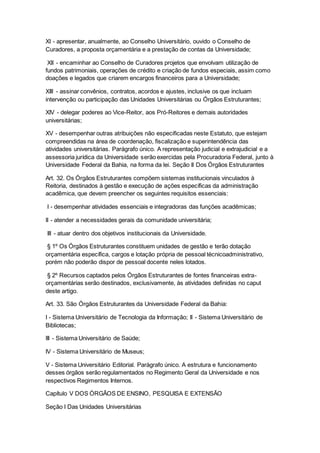 XI - apresentar, anualmente, ao Conselho Universitário, ouvido o Conselho de
Curadores, a proposta orçamentária e a prestação de contas da Universidade;
XII - encaminhar ao Conselho de Curadores projetos que envolvam utilização de
fundos patrimoniais, operações de crédito e criação de fundos especiais, assim como
doações e legados que criarem encargos financeiros para a Universidade;
XIII - assinar convênios, contratos, acordos e ajustes, inclusive os que incluam
intervenção ou participação das Unidades Universitárias ou Órgãos Estruturantes;
XIV - delegar poderes ao Vice-Reitor, aos Pró-Reitores e demais autoridades
universitárias;
XV - desempenhar outras atribuições não especificadas neste Estatuto, que estejam
compreendidas na área de coordenação, fiscalização e superintendência das
atividades universitárias. Parágrafo único. A representação judicial e extrajudicial e a
assessoria jurídica da Universidade serão exercidas pela Procuradoria Federal, junto à
Universidade Federal da Bahia, na forma da lei. Seção II Dos Órgãos Estruturantes
Art. 32. Os Órgãos Estruturantes compõem sistemas institucionais vinculados à
Reitoria, destinados à gestão e execução de ações específicas da administração
acadêmica, que devem preencher os seguintes requisitos essenciais:
I - desempenhar atividades essenciais e integradoras das funções acadêmicas;
II - atender a necessidades gerais da comunidade universitária;
III - atuar dentro dos objetivos institucionais da Universidade.
§ 1º Os Órgãos Estruturantes constituem unidades de gestão e terão dotação
orçamentária específica, cargos e lotação própria de pessoal técnicoadministrativo,
porém não poderão dispor de pessoal docente neles lotados.
§ 2º Recursos captados pelos Órgãos Estruturantes de fontes financeiras extra-
orçamentárias serão destinados, exclusivamente, às atividades definidas no caput
deste artigo.
Art. 33. São Órgãos Estruturantes da Universidade Federal da Bahia:
I - Sistema Universitário de Tecnologia da Informação; II - Sistema Universitário de
Bibliotecas;
III - Sistema Universitário de Saúde;
IV - Sistema Universitário de Museus;
V - Sistema Universitário Editorial. Parágrafo único. A estrutura e funcionamento
desses órgãos serão regulamentados no Regimento Geral da Universidade e nos
respectivos Regimentos Internos.
Capítulo V DOS ÓRGÃOS DE ENSINO, PESQUISA E EXTENSÃO
Seção I Das Unidades Universitárias
 
