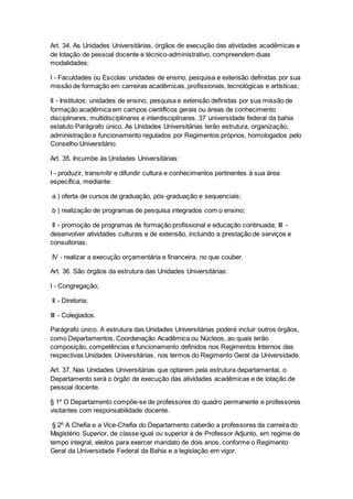 Art. 34. As Unidades Universitárias, órgãos de execução das atividades acadêmicas e
de lotação de pessoal docente e técnico-administrativo, compreendem duas
modalidades:
I - Faculdades ou Escolas: unidades de ensino, pesquisa e extensão definidas por sua
missão de formação em carreiras acadêmicas, profissionais, tecnológicas e artísticas;
II - Institutos: unidades de ensino, pesquisa e extensão definidas por sua missão de
formação acadêmica em campos científicos gerais ou áreas de conhecimento
disciplinares, multidisciplinares e interdisciplinares. 37 universidade federal da bahia
estatuto Parágrafo único. As Unidades Universitárias terão estrutura, organização,
administração e funcionamento regulados por Regimentos próprios, homologados pelo
Conselho Universitário.
Art. 35. Incumbe às Unidades Universitárias:
I - produzir, transmitir e difundir cultura e conhecimentos pertinentes à sua área
específica, mediante:
a ) oferta de cursos de graduação, pós-graduação e sequenciais;
b ) realização de programas de pesquisa integrados com o ensino;
II - promoção de programas de formação profissional e educação continuada; III -
desenvolver atividades culturais e de extensão, incluindo a prestação de serviços e
consultorias;
IV - realizar a execução orçamentária e financeira, no que couber.
Art. 36. São órgãos da estrutura das Unidades Universitárias:
I - Congregação;
II - Diretoria;
III - Colegiados.
Parágrafo único. A estrutura das Unidades Universitárias poderá incluir outros órgãos,
como Departamentos, Coordenação Acadêmica ou Núcleos, ao quais terão
composição, competências e funcionamento definidos nos Regimentos Internos das
respectivas Unidades Universitárias, nos termos do Regimento Geral da Universidade.
Art. 37. Nas Unidades Universitárias que optarem pela estrutura departamental, o
Departamento será o órgão de execução das atividades acadêmicas e de lotação de
pessoal docente.
§ 1º O Departamento compõe-se de professores do quadro permanente e professores
visitantes com responsabilidade docente.
§ 2º A Chefia e a Vice-Chefia do Departamento caberão a professores da carreira do
Magistério Superior, de classe igual ou superior à de Professor Adjunto, em regime de
tempo integral, eleitos para exercer mandato de dois anos, conforme o Regimento
Geral da Universidade Federal da Bahia e a legislação em vigor.
 