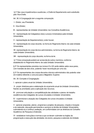 § 3° Nos seus impedimentos e ausências, o Chefe do Departamento será substituído
pelo Vice-Chefe.
Art. 38. A Congregação tem a seguinte composição:
I - Diretor, seu Presidente;
II - Vice-Diretor;
III - representantes da Unidade Universitária nos Conselhos Acadêmicos;
IV - representação de Colegiado(s) do(s) curso(s) ministrado(s) pela Unidade
Universitária;
V - representação de Departamento(s), onde houver;
VI - representação do corpo docente, na forma do Regimento Interno de cada Unidade
Universitária;
VII -representação do corpo técnico-administrativo, na forma do Regimento Interno de
cada Unidade Universitária;
VIII - representação do corpo discente, na forma da lei.
§ 1º Esta composição poderá ser acrescida de outros membros, conforme
estabelecido no Regimento Interno de cada Unidade Universitária.
§ 2º Os representantes previstos nos incisos VI e VII serão eleitos pelos seus pares,
com mandato de dois anos, podendo haver recondução por uma vez.
§ 3º Os representantes dos corpos discente e técnico-administrativo não poderão votar
em matéria referente a concurso para o Magistério Superior.
Art. 39. Compete à Congregação:
I - apreciar o plano anual da Unidade Universitária;
II - propor diretrizes para a elaboração do orçamento anual da Unidade Universitária,
fixando as prioridades para a aplicação dos recursos;
III - promover articulação e compatibilização das atividades e planos de trabalho
acadêmicos dos Colegiados de cursos vinculados à Unidade Universitária;
IV - supervisionar a atuação dos Colegiados de cursos vinculados à Unidade
Universitária;
V - apreciar propostas, planos, programas e projetos de pesquisa, criação e inovação
e de extensão, educação permanente e serviços no âmbito da Unidade Universitária,
submetendo-os a contínua avaliação, em conformidade com as diretrizes do Conselho
Acadêmico de Pesquisa e Extensão;
VI - estabelecer instruções e normas a que se devam submeter os órgãos de
programação e execução das atividades de ensino, pesquisa e extensão da Unidade
 