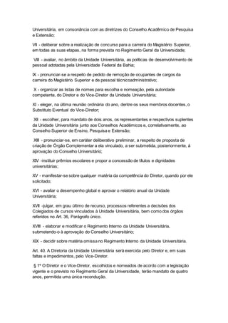 Universitária, em consonância com as diretrizes do Conselho Acadêmico de Pesquisa
e Extensão;
VII - deliberar sobre a realização de concurso para a carreira do Magistério Superior,
em todas as suas etapas, na forma prevista no Regimento Geral da Universidade;
VIII - avaliar, no âmbito da Unidade Universitária, as políticas de desenvolvimento de
pessoal adotadas pela Universidade Federal da Bahia;
IX - pronunciar-se a respeito de pedido de remoção de ocupantes de cargos da
carreira do Magistério Superior e de pessoal técnicoadministrativo;
X - organizar as listas de nomes para escolha e nomeação, pela autoridade
competente, do Diretor e do Vice-Diretor da Unidade Universitária;
XI - eleger, na última reunião ordinária do ano, dentre os seus membros docentes, o
Substituto Eventual do Vice-Diretor;
XII - escolher, para mandato de dois anos, os representantes e respectivos suplentes
da Unidade Universitária junto aos Conselhos Acadêmicos e, correlativamente, ao
Conselho Superior de Ensino, Pesquisa e Extensão;
XIII - pronunciar-se, em caráter deliberativo preliminar, a respeito de proposta de
criação de Órgão Complementar a ela vinculado, a ser submetida, posteriormente, à
aprovação do Conselho Universitário;
XIV -instituir prêmios escolares e propor a concessão de títulos e dignidades
universitárias;
XV - manifestar-se sobre qualquer matéria da competência do Diretor, quando por ele
solicitado;
XVI - avaliar o desempenho global e aprovar o relatório anual da Unidade
Universitária;
XVII -julgar, em grau último de recurso, processos referentes a decisões dos
Colegiados de cursos vinculados à Unidade Universitária, bem como dos órgãos
referidos no Art. 36, Parágrafo único.
XVIII - elaborar e modificar o Regimento Interno da Unidade Universitária,
submetendo-o à aprovação do Conselho Universitário;
XIX - decidir sobre matéria omissa no Regimento Interno da Unidade Universitária.
Art. 40. A Diretoria da Unidade Universitária será exercida pelo Diretor e, em suas
faltas e impedimentos, pelo Vice-Diretor.
§ 1º O Diretor e o Vice-Diretor, escolhidos e nomeados de acordo com a legislação
vigente e o previsto no Regimento Geral da Universidade, terão mandato de quatro
anos, permitida uma única recondução.
 