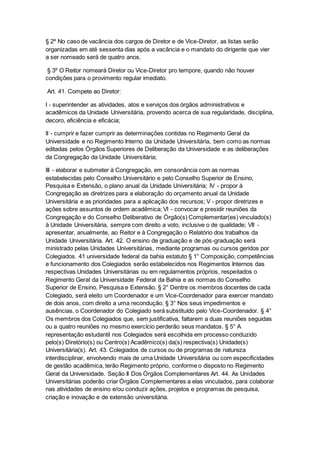 § 2º No caso de vacância dos cargos de Diretor e de Vice-Diretor, as listas serão
organizadas em até sessenta dias após a vacância e o mandato do dirigente que vier
a ser nomeado será de quatro anos.
§ 3º O Reitor nomeará Diretor ou Vice-Diretor pro tempore, quando não houver
condições para o provimento regular imediato.
Art. 41. Compete ao Diretor:
I - superintender as atividades, atos e serviços dos órgãos administrativos e
acadêmicos da Unidade Universitária, provendo acerca de sua regularidade, disciplina,
decoro, eficiência e eficácia;
II - cumprir e fazer cumprir as determinações contidas no Regimento Geral da
Universidade e no Regimento Interno da Unidade Universitária, bem como as normas
editadas pelos Órgãos Superiores de Deliberação da Universidade e as deliberações
da Congregação da Unidade Universitária;
III - elaborar e submeter à Congregação, em consonância com as normas
estabelecidas pelo Conselho Universitário e pelo Conselho Superior de Ensino,
Pesquisa e Extensão, o plano anual da Unidade Universitária; IV - propor à
Congregação as diretrizes para a elaboração do orçamento anual da Unidade
Universitária e as prioridades para a aplicação dos recursos; V - propor diretrizes e
ações sobre assuntos de ordem acadêmica; VI - convocar e presidir reuniões da
Congregação e do Conselho Deliberativo de Órgão(s) Complementar(es) vinculado(s)
à Unidade Universitária, sempre com direito a voto, inclusive o de qualidade; VII -
apresentar, anualmente, ao Reitor e à Congregação o Relatório dos trabalhos da
Unidade Universitária. Art. 42. O ensino de graduação e de pós-graduação será
ministrado pelas Unidades Universitárias, mediante programas ou cursos geridos por
Colegiados. 41 universidade federal da bahia estatuto § 1° Composição, competências
e funcionamento dos Colegiados serão estabelecidos nos Regimentos Internos das
respectivas Unidades Universitárias ou em regulamentos próprios, respeitados o
Regimento Geral da Universidade Federal da Bahia e as normas do Conselho
Superior de Ensino, Pesquisa e Extensão. § 2° Dentre os membros docentes de cada
Colegiado, será eleito um Coordenador e um Vice-Coordenador para exercer mandato
de dois anos, com direito a uma recondução. § 3° Nos seus impedimentos e
ausências, o Coordenador do Colegiado será substituído pelo Vice-Coordenador. § 4°
Os membros dos Colegiados que, sem justificativa, faltarem a duas reuniões seguidas
ou a quatro reuniões no mesmo exercício perderão seus mandatos. § 5° A
representação estudantil nos Colegiados será escolhida em processo conduzido
pelo(s) Diretório(s) ou Centro(s) Acadêmico(s) da(s) respectiva(s) Unidade(s)
Universitária(s). Art. 43. Colegiados de cursos ou de programas de natureza
interdisciplinar, envolvendo mais de uma Unidade Universitária ou com especificidades
de gestão acadêmica, terão Regimento próprio, conforme o disposto no Regimento
Geral da Universidade. Seção II Dos Órgãos Complementares Art. 44. As Unidades
Universitárias poderão criar Órgãos Complementares a elas vinculados, para colaborar
nas atividades de ensino e/ou conduzir ações, projetos e programas de pesquisa,
criação e inovação e de extensão universitária.
 