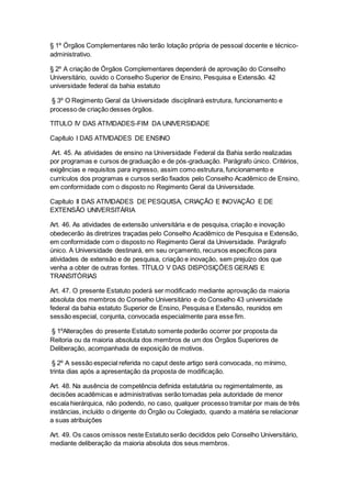 § 1º Órgãos Complementares não terão lotação própria de pessoal docente e técnico-
administrativo.
§ 2º A criação de Órgãos Complementares dependerá de aprovação do Conselho
Universitário, ouvido o Conselho Superior de Ensino, Pesquisa e Extensão. 42
universidade federal da bahia estatuto
§ 3º O Regimento Geral da Universidade disciplinará estrutura, funcionamento e
processo de criação desses órgãos.
TITULO IV DAS ATIVIDADES-FIM DA UNIVERSIDADE
Capítulo I DAS ATIVIDADES DE ENSINO
Art. 45. As atividades de ensino na Universidade Federal da Bahia serão realizadas
por programas e cursos de graduação e de pós-graduação. Parágrafo único. Critérios,
exigências e requisitos para ingresso, assim como estrutura, funcionamento e
currículos dos programas e cursos serão fixados pelo Conselho Acadêmico de Ensino,
em conformidade com o disposto no Regimento Geral da Universidade.
Capítulo II DAS ATIVIDADES DE PESQUISA, CRIAÇÃO E INOVAÇÃO E DE
EXTENSÃO UNIVERSITÁRIA
Art. 46. As atividades de extensão universitária e de pesquisa, criação e inovação
obedecerão às diretrizes traçadas pelo Conselho Acadêmico de Pesquisa e Extensão,
em conformidade com o disposto no Regimento Geral da Universidade. Parágrafo
único. A Universidade destinará, em seu orçamento, recursos específicos para
atividades de extensão e de pesquisa, criação e inovação, sem prejuízo dos que
venha a obter de outras fontes. TÍTULO V DAS DISPOSIÇÕES GERAIS E
TRANSITÓRIAS
Art. 47. O presente Estatuto poderá ser modificado mediante aprovação da maioria
absoluta dos membros do Conselho Universitário e do Conselho 43 universidade
federal da bahia estatuto Superior de Ensino, Pesquisa e Extensão, reunidos em
sessão especial, conjunta, convocada especialmente para esse fim.
§ 1ºAlterações do presente Estatuto somente poderão ocorrer por proposta da
Reitoria ou da maioria absoluta dos membros de um dos Órgãos Superiores de
Deliberação, acompanhada de exposição de motivos.
§ 2º A sessão especial referida no caput deste artigo será convocada, no mínimo,
trinta dias após a apresentação da proposta de modificação.
Art. 48. Na ausência de competência definida estatutária ou regimentalmente, as
decisões acadêmicas e administrativas serão tomadas pela autoridade de menor
escala hierárquica, não podendo, no caso, qualquer processo tramitar por mais de três
instâncias, incluído o dirigente do Órgão ou Colegiado, quando a matéria se relacionar
a suas atribuições
Art. 49. Os casos omissos neste Estatuto serão decididos pelo Conselho Universitário,
mediante deliberação da maioria absoluta dos seus membros.
 