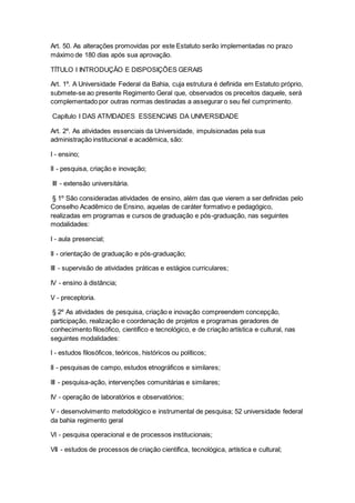 Art. 50. As alterações promovidas por este Estatuto serão implementadas no prazo
máximo de 180 dias após sua aprovação.
TÍTULO I INTRODUÇÃO E DISPOSIÇÕES GERAIS
Art. 1º. A Universidade Federal da Bahia, cuja estrutura é definida em Estatuto próprio,
submete-se ao presente Regimento Geral que, observados os preceitos daquele, será
complementado por outras normas destinadas a assegurar o seu fiel cumprimento.
Capítulo I DAS ATIVIDADES ESSENCIAIS DA UNIVERSIDADE
Art. 2º. As atividades essenciais da Universidade, impulsionadas pela sua
administração institucional e acadêmica, são:
I - ensino;
II - pesquisa, criação e inovação;
III - extensão universitária.
§ 1º São consideradas atividades de ensino, além das que vierem a ser definidas pelo
Conselho Acadêmico de Ensino, aquelas de caráter formativo e pedagógico,
realizadas em programas e cursos de graduação e pós-graduação, nas seguintes
modalidades:
I - aula presencial;
II - orientação de graduação e pós-graduação;
III - supervisão de atividades práticas e estágios curriculares;
IV - ensino à distância;
V - preceptoria.
§ 2º As atividades de pesquisa, criação e inovação compreendem concepção,
participação, realização e coordenação de projetos e programas geradores de
conhecimento filosófico, científico e tecnológico, e de criação artística e cultural, nas
seguintes modalidades:
I - estudos filosóficos, teóricos, históricos ou políticos;
II - pesquisas de campo, estudos etnográficos e similares;
III - pesquisa-ação, intervenções comunitárias e similares;
IV - operação de laboratórios e observatórios;
V - desenvolvimento metodológico e instrumental de pesquisa; 52 universidade federal
da bahia regimento geral
VI - pesquisa operacional e de processos institucionais;
VII - estudos de processos de criação científica, tecnológica, artística e cultural;
 