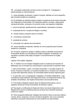 VIII - concepção e elaboração de obras de arte e similares; IX - investigação e
experimentação em ciências básicas;
X - outras atividades de pesquisa, criação e inovação, definidas em norma específica
pelo Conselho Acadêmico competente.
§ 3º As atividades de extensão integram projetos e programas de formação continuada
e de integração da Universidade com instituições públicas e privadas, organizações
não-governamentais, empresas e movimentos sociais, nas seguintes modalidades:
I - cursos de extensão, aperfeiçoamento, especialização, capacitação e similares;
II - cooperação técnica, inovação tecnológica e similares;
III - direção artística, produção cultural e similares;
IV - consultorias e assessorias;
V - prestação de serviços;
VI - articulação com saberes não-universitários;
VII - outras atividades de extensão, definidas em norma específica pelo Conselho
Acadêmico competente.
§ 4º Os planos, programas, projetos e relatórios sobre as atividades essenciais da
Universidade deverão ser submetidos aos Órgãos Colegiados competentes e os
resultados e produtos serão objeto de registro e acompanhamento nos órgãos
próprios.
Capítulo II Dos órgãos colegiados
Art. 3º. Definem-se como Órgãos Colegiados todas as instâncias permanentes de
deliberação que se compõem por representação e cujas decisões se estendem sobre:
I - toda a Universidade, a saber, o Conselho Universitário, o Conselho Superior de
Ensino, Pesquisa e Extensão, os Conselhos Acadêmicos e o Conselho de Curadores,
os quais terão regimentos próprios; 53 universidade federal da bahia regimento geral
II - ou parte dela, isto é, Congregações, Colegiados e Conselhos Deliberativos, cujas
competências sejam definidas neste Regimento Geral e nos Regimentos Internos das
Unidades Universitárias, dos Órgãos Estruturantes e dos Complementares.
§ 1º Os Órgãos Colegiados poderão dispor de Regulamentos próprios, que se
sujeitarão sempre às normas universitárias de hierarquia superior.
§ 2º Aprovação e modificações do Regimento Geral, dos demais Regimentos e dos
Regulamentos são da competência exclusiva do pleno dos Conselhos Superiores,
conforme a matéria.
§ 3º Será assegurada deliberação colegiada democrática a todos os assuntos relativos
a metas, planos, programas, normas e escolha de dirigentes, bem como a decisões
referentes a processos institucionais de cunho acadêmico ou administrativo.
 