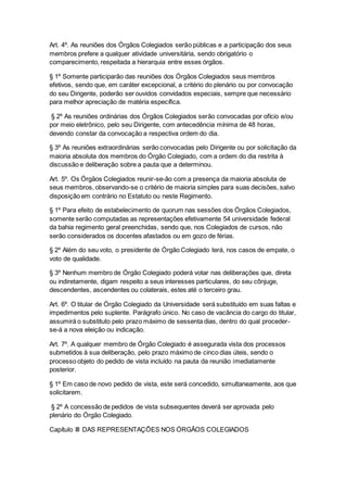 Art. 4º. As reuniões dos Órgãos Colegiados serão públicas e a participação dos seus
membros prefere a qualquer atividade universitária, sendo obrigatório o
comparecimento, respeitada a hierarquia entre esses órgãos.
§ 1º Somente participarão das reuniões dos Órgãos Colegiados seus membros
efetivos, sendo que, em caráter excepcional, a critério do plenário ou por convocação
do seu Dirigente, poderão ser ouvidos convidados especiais, sempre que necessário
para melhor apreciação de matéria específica.
§ 2º As reuniões ordinárias dos Órgãos Colegiados serão convocadas por ofício e/ou
por meio eletrônico, pelo seu Dirigente, com antecedência mínima de 48 horas,
devendo constar da convocação a respectiva ordem do dia.
§ 3º As reuniões extraordinárias serão convocadas pelo Dirigente ou por solicitação da
maioria absoluta dos membros do Órgão Colegiado, com a ordem do dia restrita à
discussão e deliberação sobre a pauta que a determinou.
Art. 5º. Os Órgãos Colegiados reunir-se-ão com a presença da maioria absoluta de
seus membros, observando-se o critério de maioria simples para suas decisões, salvo
disposição em contrário no Estatuto ou neste Regimento.
§ 1º Para efeito de estabelecimento de quorum nas sessões dos Órgãos Colegiados,
somente serão computadas as representações efetivamente 54 universidade federal
da bahia regimento geral preenchidas, sendo que, nos Colegiados de cursos, não
serão considerados os docentes afastados ou em gozo de férias.
§ 2º Além do seu voto, o presidente de Órgão Colegiado terá, nos casos de empate, o
voto de qualidade.
§ 3º Nenhum membro de Órgão Colegiado poderá votar nas deliberações que, direta
ou indiretamente, digam respeito a seus interesses particulares, do seu cônjuge,
descendentes, ascendentes ou colaterais, estes até o terceiro grau.
Art. 6º. O titular de Órgão Colegiado da Universidade será substituído em suas faltas e
impedimentos pelo suplente. Parágrafo único. No caso de vacância do cargo do titular,
assumirá o substituto pelo prazo máximo de sessenta dias, dentro do qual proceder-
se-á a nova eleição ou indicação.
Art. 7º. A qualquer membro de Órgão Colegiado é assegurada vista dos processos
submetidos à sua deliberação, pelo prazo máximo de cinco dias úteis, sendo o
processo objeto do pedido de vista incluído na pauta da reunião imediatamente
posterior.
§ 1º Em caso de novo pedido de vista, este será concedido, simultaneamente, aos que
solicitarem.
§ 2º A concessão de pedidos de vista subsequentes deverá ser aprovada pelo
plenário do Órgão Colegiado.
Capítulo III DAS REPRESENTAÇÕES NOS ÓRGÃOS COLEGIADOS
 