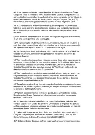 Art. 8º. As representações dos corpos docente e técnico-administrativo nos Órgãos
Colegiados serão escolhidas na forma estabelecida no Estatuto. Parágrafo único. As
representações mencionadas no caput deste artigo serão compostas por servidores do
quadro permanente da Instituição, desde que não exerçam Cargo de Direção (CD),
observadas outras disposições contidas no Estatuto ou neste Regimento Geral.
Art. 9º. A representação do corpo discente em qualquer órgão de 55 universidade
federal da bahia regimento geral deliberação colegiada será composta na proporção
de um estudante para cada quatro membros não discentes, desprezada a fração
resultante.
§ 1º Os membros da representação estudantil nos Órgãos Colegiados terão mandato
de um ano, sendo permitida uma recondução.
§ 2º A representação estudantil poderá dispor, em cada reunião, de um estudante a
mais do previsto no caput deste artigo, com direito a voz, a título de assessoramento
aos representantes legais. Capítulo IV Do Provimento dos Cargos
Art. 10. Os cargos de Reitor e Vice-Reitor, bem como os de Diretor e ViceDiretor de
Unidade Universitária, serão exercidos por docentes integrantes da carreira do
Magistério Superior.
§ 1º Nos impedimentos dos gestores indicados no caput deste artigo, os cargos serão
assumidos, no caso da Reitoria, pelo substituto eventual do Vice-Reitor, eleito dentre
os diretores de Unidades Universitárias, membros do CONSUNI e, no caso das
Unidades Universitárias, pelo substituto eventual do Vice-Diretor, eleito dentre os
docentes membros das respectivas Congregações.
§ 2º Nos impedimentos dos substitutos eventuais indicados no parágrafo anterior, os
cargos serão assumidos, no caso da Reitoria, pelo decano dentre os diretores de
Unidades Universitárias e, no caso das Diretorias, pelo decano dentre os docentes
membros da respectiva Congregação.
§ 3º Para efeito de aplicação do disposto no parágrafo anterior, considera-se decano o
docente que por primeiro ingressou na Instituição, independentemente do nivelamento
na carreira ou da titulação funcional.
§ 4º Aplicam-se essas mesmas normas, no que couber, a Colegiados de cursos,
Departamentos, Órgãos Estruturantes e Complementares e outras estruturas de
gestão da Universidade.
Art. 11. A escolha do Reitor e Vice-Reitor da Universidade Federal da Bahia, bem
como do Diretor e Vice-Diretor das Unidades Universitárias e dirigentes dos demais
órgãos executivos e colegiados processar-se-á nos termos da legislação em vigor. 56
universidade federal da bahia regimento geral
§ 1º A lista tríplice para nomeação do Reitor e do Vice-Reitor será organizada por
Colegiado composto pelos membros do Conselho Universitário (CONSUNI) e do
Conselho Superior de Ensino, Pesquisa e Extensão (CONSEPE).
§ 2º Cada membro do Colegiado definido no parágrafo anterior terá apenas um voto.
 