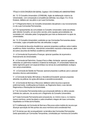 TÍTULO II DOS ÓRGÃOS EM GERAL Capítulo I DO CONSELHO UNIVERSITÁRIO
Art. 12. O Conselho Universitário (CONSUNI), órgão de deliberação máxima da
Universidade, com composição e competências definidas nos artigos 15 e 16 do
Estatuto, delibera por seu pleno e por suas Comissões.
§ 1º O Regimento Interno do Conselho Universitário disciplinará o seu funcionamento
e o de suas Comissões Permanentes.
§ 2º Os representantes da comunidade no Conselho Universitário serão escolhidos
pelo referido Conselho, em escrutínio secreto, entre aquelas personalidades da
sociedade civil, indicadas pelas Congregações,que mais se destacaram no apoio às
universidades.
Art. 13. O Conselho Universitário subdivide-se nas Comissões Permanentes abaixo
nominadas, cujas competências lhes são atribuídas a seguir:
I - à Comissão de Assuntos Acadêmicos: apreciar propostas e políticas sobre matéria
acadêmica, títulos honoríficos, intercâmbio universitário nacional e internacional, além
de outros assuntos da interface acadêmico-administrativa;
II - à Comissão de Orçamento e Finanças: apreciar questões de orçamento e
financiamento da Universidade;
III - à Comissão de Patrimônio, Espaço Físico e Meio Ambiente: apreciar questões
referentes ao patrimônio material e imaterial da Instituição, 57 universidade federal da
bahia regimento geral com especial ênfase nos temas da sustentabilidade ecológica
nos campi universitários;
IV - à Comissão de Gestão de Pessoas: apreciar propostas e políticas para o pessoal
docente e técnico-administrativo;
V - à Comissão de Ações Afirmativas e Assistência Estudantil: apreciar propostas
atinentes às políticas de ações afirmativas e assistência estudantil;
VI - à Comissão de Normas e Recursos: deliberar sobre recursos e apreciar,
preliminarmente, modificações ao Estatuto, ao Regimento Geral, e aos demais
Regimentos e Resoluções da Universidade.
§ 1º As Comissões Permanentes terão sua composição definida na última sessão
ordinária de cada ano, de acordo com o Regimento do Conselho Universitário.
§ 2º Cada Comissão Permanente será composta de, no mínimo nove e, no máximo,
quinze membros, sendo facultado a cada conselheiro integrar até duas comissões,
respeitados os limites acima fixados.
§ 3º A deliberação da Comissão de Normas e Recursos sobre matéria de recurso que
alcançar aprovação de três quintos dos seus membros será considerada final.
§ 4º Os temas que não se enquadrarem na temática das Comissões Permanentes
serão apreciados por Comissões Temporárias, constituídas por membros do Conselho
 