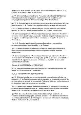 Universitário, especialmente criadas para o fim que se determine. Capítulo II DOS
CONSELHOS SUPERIORES ACADÊMICOS
Art. 14. O Conselho Superior de Ensino, Pesquisa e Extensão (CONSEPE), órgão
máximo de deliberação colegiada em matéria estritamente acadêmica, tem
composição e competências definidas nos artigos 17 e 18 do Estatuto.
Art. 15. O Conselho Acadêmico de Ensino tem composição e competências definidas
nos artigos 20 e 21 do Estatuto. 58 universidade federal da bahia regimento geral
§ 1º O Conselho Acadêmico de Ensino elegerá seu Presidente na última sessão
ordinária de cada ano, dentre os representantes de Unidades Universitárias.
§ 2º Além das competências referidas no caput deste artigo, o Conselho Acadêmico
de Ensino cuidará da adequação, qualidade, eficácia e compatibilidade dos sistemas
de registros acadêmicos e administrativos em relação às atividades de ensino da
Universidade.
Art. 16. O Conselho Acadêmico de Pesquisa e Extensão tem composição e
competências definidas nos artigos 22 e 23 do Estatuto.
§ 1º O Conselho Acadêmico de Pesquisa e Extensão elegerá seu Presidente na
última sessão ordinária de cada ano, dentre os representantes de Unidades
Universitárias.
§ 2º Além das competências referidas no caput deste artigo, o Conselho Acadêmico
de Pesquisa e Extensão cuidará da adequação, qualidade, eficácia e compatibilidade
dos sistemas de registros operacionais em relação às atividades de pesquisa e
extensão da Universidade.
Capítulo III DA ASSEMBLEIA UNIVERSITÁRIA
Art. 17. A Assembléia Universitária tem composição e competências definidas nos
artigos 24 e 25 do Estatuto da Universidade.
Capítulo IV DO CONSELHO DE CURADORES
Art. 18. O Conselho de Curadores, com composição e competências definidas nos
artigos 26 e 27 do Estatuto, supervisionará as atividades de fiscalização e controle da
administração e da gerência da Universidade Federal da Bahia, em conformidade com
os dispositivos legais que regulamentam a matéria.
§ 1º O Conselho de Curadores elegerá seu Presidente na última sessão ordinária de
cada ano, dentre os representantes do Conselho Universitário dirigentes de Unidades
Universitárias. 59 universidade federal da bahia regimento geral
§ 2º Além das competências indicadas no caput deste artigo, o Conselho de
Curadores cuidará da adequação, qualidade, eficácia e compatibilidade dos sistemas
de controles administrativos, de informações e operacionais utilizados em relação aos
objetivos institucionais da Universidade. §
 