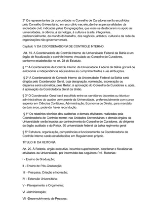 3º Os representantes da comunidade no Conselho de Curadores serão escolhidos
pelo Conselho Universitário, em escrutínio secreto, dentre as personalidades da
sociedade civil, indicadas pelas Congregações, que mais se destacaram no apoio às
universidades, à ciência, à tecnologia, à cultura e à arte, integrantes,
preferencialmente, do mundo do trabalho, dos negócios, artístico, cultural e da rede de
organizações não-governamentais.
Capítulo V DA COORDENADORIADE CONTROLE INTERNO
Art. 19. A Coordenadoria de Controle Interno da Universidade Federal da Bahia é um
órgão de fiscalização e controle interno vinculado ao Conselho de Curadores,
conforme estabelecido no art. 28 do Estatuto.
§ 1º A Coordenadoria de Controle Interno da Universidade Federal da Bahia gozará de
autonomia e independência necessárias ao cumprimento das suas atribuições.
§ 2º A Coordenadoria de Controle Interno da Universidade Federal da Bahia será
dirigida pelo Coordenador Geral, cuja designação, nomeação, exoneração ou
dispensa será submetida, pelo Reitor, à aprovação do Conselho de Curadores e, após,
à aprovação da Controladoria Geral da União.
§ 3º O Coordenador Geral será escolhido entre os servidores docentes ou técnico-
administrativos do quadro permanente da Universidade, preferencialmente com curso
superior em Ciências Contábeis, Administração, Economia ou Direito, para mandato
de dois anos, podendo haver recondução.
§ 4º Os relatórios técnicos das auditorias e demais atividades realizadas pela
Coordenadoria de Controle Interno nas Unidades Universitárias e demais órgãos da
Universidade serão levados ao conhecimento do Conselho de Curadores, do dirigente
do órgão auditado e do Reitor. 60 universidade federal da bahia regimento geral
§ 5º Estrutura, organização, competências e funcionamento da Coordenadoria de
Controle Interno serão estabelecidos em Regulamento próprio.
TÍTULO III DA REITORIA
Art. 20. À Reitoria, órgão executivo, incumbe superintender, coordenar e fiscalizar as
atividades da Universidade, por intermédio das seguintes Pró- Reitorias:
I - Ensino de Graduação;
II - Ensino de Pós-Graduação;
III - Pesquisa, Criação e Inovação;
IV - Extensão Universitária;
V - Planejamento e Orçamento;
VI -Administração;
VII -Desenvolvimento de Pessoas;
 
