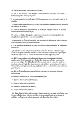 VIII -Ações Afirmativas e Assistência Estudantil.
Art. 21. As Pró-Reitorias serão dirigidas por Pró-Reitores, nomeados pelo Reitor, e
terão as seguintes atribuições gerais:
I - executar as decisões dos Órgãos Colegiados superiores pertinentes à sua área de
atuação;
II - supervisionar as atividades dos órgãos responsáveis pela execução das atividades
de sua área de atuação;
III - formular diagnóstico dos problemas da Instituição e propor políticas de atuação
nas áreas específicas de atuação;
IV - apoiar os Órgãos Colegiados superiores no estabelecimento de políticas de
atuação correspondentes à sua área específica;
V - assessorar os Órgãos Colegiados nos processos de deliberação sobre matérias
relacionadas aos seus campos de atuação.
§ 1º As atribuições específicas de cada Pró-Reitoria serão detalhadas no Regimento
da Reitoria.
§ 2º O Reitor poderá delegar ao Vice-Reitor e aos Pró-Reitores outros encargos
eventuais ou permanentes e constituir comissões de assessoramento superior para
atividades específicas. 61 universidade federal da bahia regimento geral
Art. 22. Para a gestão e execução de atividades específicas da administração
acadêmica, a Reitoria contará com Órgãos Estruturantes, definidos e compostos
conforme os artigos 32 e 33 do Estatuto. Parágrafo único. As propostas relativas à
reestruturação de Órgão Estruturante serão submetidas à apreciação do Conselho
Universitário, acompanhadas de exposição de motivos e estudos técnicos realizados
pela Reitoria.
Art. 23. Os Órgãos Estruturantes da Reitoria compõem os seguintes sistemas
institucionais:
I - Sistema Universitário de Tecnologia da Informação;
II - Sistema Universitário de Bibliotecas;
III - Sistema Universitário de Saúde;
IV - Sistema Universitário de Museus;
V - Sistema Universitário Editorial.
§ 1º Cada Sistema Universitário terá um Superintendente, nomeado pelo Reitor, e um
Conselho Deliberativo, cuja composição, competências e funcionamento estarão
definidos em Regimento próprio, aprovado pelo Conselho Universitário.
 