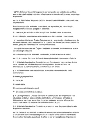§ 2º Os Sistemas Universitários poderão ser compostos por unidades de gestão e
execução, cuja finalidade, estrutura e funcionamento estarão definidos nos respectivos
Regimentos.
Art. 24. A Reitoria terá Regimento próprio, aprovado pelo Conselho Universitário, que
disporá sobre:
I - administração das atividades protocolares, de representação, comunicação,
relações internacionais e geração de parcerias;
II - coordenação, assistência e fiscalização das Pró-Reitorias e assessorias;
III - coordenação, assistência e acompanhamento das Unidades Universitárias;
IV - superintendência dos Órgãos Estruturantes; V - organização e funcionamento da
infra-estrutura dos campi universitários; VI - gestão das instalações de uso coletivo de
ensino, pesquisa e extensão sob sua responsabilidade;
VII - apoio às atividades dos Órgãos Colegiados superiores; 62 universidade federal
da bahia regimento geral
VIII - administração das atividades de ouvidoria, correição e controle interno.
Art. 25. A Unidade Seccional de Correição estará vinculada diretamente à Reitoria.
§ 1º A Unidade Seccional de Correição terá um Coordenador, com mandato de dois
anos, devendo ser servidor ocupante de cargo efetivo de nível superior da
Universidade e, preferencialmente, com formação em Direito.
§ 2º No desempenho de suas atividades, a Unidade Seccional utilizará como
instrumentos:
I - investigação preliminar;
II - inspeção;
III - sindicância;
IV - processo administrativo geral;
V - processo administrativo disciplinar.
§ 3º Os integrantes da Unidade Seccional de Correição, no desempenho de suas
atividades, terão livre acesso a todas as Unidades Universitárias e Órgãos da
Universidade, sendo os respectivos dirigentes obrigados a prestar informações,
quando solicitadas oficialmente mediante instrumento próprio.
§ 4º A Unidade Seccional de Correição reger-se-á por este Regimento Geral e pelo
Regimento da Reitoria.
Art. 26. Todas as sindicâncias e processos administrativos disciplinares em que figure
a Universidade como interessada processar-se-ão de forma exclusiva na Unidade
Seccional de Correição, que atuará de oficio ou por provocação dos dirigentes dos
 