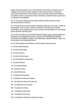 órgãos da Administração Central e das Unidades Universitárias. Parágrafo único. A
Unidade Seccional de Correição contará com pessoal permanente, constituindo
comissões de sindicância e processantes, cujas conclusões serão encaminhadas à
Consultoria Jurídica e com parecer desta à autoridade competente para arquivamento
ou aplicação de penalidades.
Art. 27. A Ouvidoria Geral da Universidade Federal da Bahia estará vinculada
administrativamente à Reitoria.
§ 1º A Ouvidoria Geral da Universidade Federal da Bahia terá um Ouvidor, servidor da
Universidade, ativo ou inativo, indicado pelo Reitor e aprovado pelo Conselho
Universitário, para mandato de dois anos, permitida uma recondução. 63 universidade
federal da bahia regimento geral
§ 2º A Ouvidoria Geral da Universidade Federal da Bahia reger-se-á pelo Regimento
da Reitoria e por Regulamento próprio. TÍTULO IV DOS ÓRGÃOS DE ENSINO,
PESQUISA E EXTENSÃO Capítulo I DAS UNIDADES UNIVERSITÁRIAS Seção I Da
Enumeração e das Disposições Gerais
Art. 28. São Unidades Universitárias da Universidade Federal da Bahia:
I - Escola de Administração;
II - Escola de Belas Artes;
III - Escola de Dança;
IV - Escola de Enfermagem;
V - Escola de Medicina Veterinária;
VI - Escola de Música;
VII - Escola de Nutrição;
VIII - Escola de Teatro;
IX - Escola Politécnica;
X - Faculdade de Arquitetura;
XI - Faculdade de Ciências Contábeis;
XII - Faculdade de Ciências Econômicas;
XIII - Faculdade de Comunicação;
XIV - Faculdade de Direito;
XV - Faculdade de Educação;
XVI - Faculdade de Farmácia;
XVII - Faculdade de Filosofia e Ciências Humanas;
 