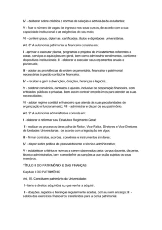 IV - deliberar sobre critérios e normas de seleção e admissão de estudantes;
V - fixar o número de vagas de ingresso nos seus cursos, de acordo com a sua
capacidade institucional e as exigências do seu meio;
VI - conferir graus, diplomas, certificados, títulos e dignidades universitárias.
Art. 8° A autonomia patrimonial e financeira consiste em:
I - aprovar e executar planos, programas e projetos de investimentos referentes a
obras, serviços e aquisições em geral, bem como administrar rendimentos, conforme
dispositivos institucionais; II - elaborar e executar seus orçamentos anuais e
plurianuais;
III - adotar as providências de ordem orçamentária, financeira e patrimonial
necessárias à gestão contábil e financeira;
IV - receber e gerir subvenções, doações, heranças e legados;
V - celebrar convênios, contratos e ajustes, inclusive de cooperação financeira, com
entidades públicas e privadas, bem assim contrair empréstimos para atender as suas
necessidades;
VI - adotar regime contábil e financeiro que atenda às suas peculiaridades de
organização e funcionamento; VII - administrar e dispor do seu patrimônio.
Art. 9° A autonomia administrativa consiste em:
I - elaborar e reformar seu Estatuto e Regimento Geral;
II - realizar os processos de escolha de Reitor, Vice-Reitor, Diretores e Vice-Diretores
de Unidades Universitárias, de acordo com a legislação em vigor;
III - firmar contratos, acordos, convênios e instrumentos similares;
IV - dispor sobre política de pessoal docente e técnico-administrativo;
V - estabelecer critérios e normas a serem observados pelos corpos docente, discente,
técnico administrativo, bem como definir as sanções a que estão sujeitos os seus
membros.
TÍTULO II DO PATRIMÔNIO E DAS FINANÇAS
Capítulo I DO PATRIMÔNIO
Art. 10. Constituem patrimônio da Universidade:
I - bens e direitos adquiridos ou que venha a adquirir;
II - doações, legados e heranças regularmente aceitos, com ou sem encargo; III -
saldos dos exercícios financeiros transferidos para a conta patrimonial.
 