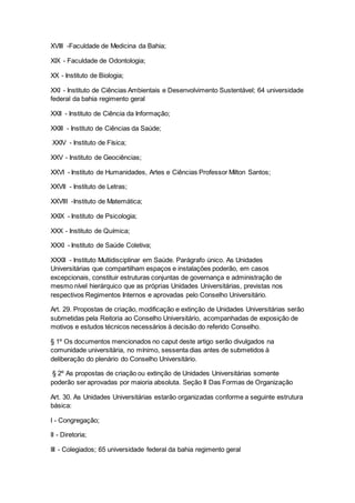 XVIII -Faculdade de Medicina da Bahia;
XIX - Faculdade de Odontologia;
XX - Instituto de Biologia;
XXI - Instituto de Ciências Ambientais e Desenvolvimento Sustentável; 64 universidade
federal da bahia regimento geral
XXII - Instituto de Ciência da Informação;
XXIII - Instituto de Ciências da Saúde;
XXIV - Instituto de Física;
XXV - Instituto de Geociências;
XXVI - Instituto de Humanidades, Artes e Ciências Professor Milton Santos;
XXVII - Instituto de Letras;
XXVIII -Instituto de Matemática;
XXIX - Instituto de Psicologia;
XXX - Instituto de Química;
XXXI - Instituto de Saúde Coletiva;
XXXII - Instituto Multidisciplinar em Saúde. Parágrafo único. As Unidades
Universitárias que compartilham espaços e instalações poderão, em casos
excepcionais, constituir estruturas conjuntas de governança e administração de
mesmo nível hierárquico que as próprias Unidades Universitárias, previstas nos
respectivos Regimentos Internos e aprovadas pelo Conselho Universitário.
Art. 29. Propostas de criação, modificação e extinção de Unidades Universitárias serão
submetidas pela Reitoria ao Conselho Universitário, acompanhadas de exposição de
motivos e estudos técnicos necessários à decisão do referido Conselho.
§ 1º Os documentos mencionados no caput deste artigo serão divulgados na
comunidade universitária, no mínimo, sessenta dias antes de submetidos à
deliberação do plenário do Conselho Universitário.
§ 2º As propostas de criação ou extinção de Unidades Universitárias somente
poderão ser aprovadas por maioria absoluta. Seção II Das Formas de Organização
Art. 30. As Unidades Universitárias estarão organizadas conforme a seguinte estrutura
básica:
I - Congregação;
II - Diretoria;
III - Colegiados; 65 universidade federal da bahia regimento geral
 