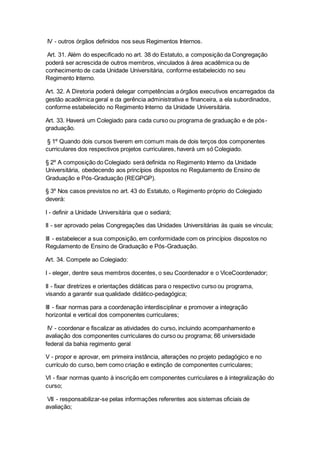 IV - outros órgãos definidos nos seus Regimentos Internos.
Art. 31. Além do especificado no art. 38 do Estatuto, a composição da Congregação
poderá ser acrescida de outros membros, vinculados à área acadêmica ou de
conhecimento de cada Unidade Universitária, conforme estabelecido no seu
Regimento Interno.
Art. 32. A Diretoria poderá delegar competências a órgãos executivos encarregados da
gestão acadêmica geral e da gerência administrativa e financeira, a ela subordinados,
conforme estabelecido no Regimento Interno da Unidade Universitária.
Art. 33. Haverá um Colegiado para cada curso ou programa de graduação e de pós-
graduação.
§ 1º Quando dois cursos tiverem em comum mais de dois terços dos componentes
curriculares dos respectivos projetos curriculares, haverá um só Colegiado.
§ 2º A composição do Colegiado será definida no Regimento Interno da Unidade
Universitária, obedecendo aos princípios dispostos no Regulamento de Ensino de
Graduação e Pós-Graduação (REGPGP).
§ 3º Nos casos previstos no art. 43 do Estatuto, o Regimento próprio do Colegiado
deverá:
I - definir a Unidade Universitária que o sediará;
II - ser aprovado pelas Congregações das Unidades Universitárias às quais se vincula;
III - estabelecer a sua composição, em conformidade com os princípios dispostos no
Regulamento de Ensino de Graduação e Pós-Graduação.
Art. 34. Compete ao Colegiado:
I - eleger, dentre seus membros docentes, o seu Coordenador e o ViceCoordenador;
II - fixar diretrizes e orientações didáticas para o respectivo curso ou programa,
visando a garantir sua qualidade didático-pedagógica;
III - fixar normas para a coordenação interdisciplinar e promover a integração
horizontal e vertical dos componentes curriculares;
IV - coordenar e fiscalizar as atividades do curso, incluindo acompanhamento e
avaliação dos componentes curriculares do curso ou programa; 66 universidade
federal da bahia regimento geral
V - propor e aprovar, em primeira instância, alterações no projeto pedagógico e no
currículo do curso, bem como criação e extinção de componentes curriculares;
VI - fixar normas quanto à inscrição em componentes curriculares e à integralização do
curso;
VII - responsabilizar-se pelas informações referentes aos sistemas oficiais de
avaliação;
 