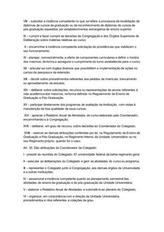 VIII - subsidiar a instância competente no que se refere a processos de revalidação de
diplomas de cursos de graduação ou de reconhecimento de diplomas de cursos de
pós-graduação expedidos por estabelecimentos estrangeiros de ensino superior;
IX - cumprir e fazer cumprir as decisões da Congregação e dos Órgãos Superiores de
Deliberação sobre matérias relativas ao curso;
X - encaminhar à instância competente solicitação de providências que viabilizem o
seu funcionamento;
XI - planejar, semestralmente, a oferta de componentes curriculares e definir o horário
dos mesmos, de forma a assegurar o cumprimento do turno estabelecido para o curso;
XII - articular-se com órgãos diversos que possibilitem a implementação de ações no
campo da pesquisa e da extensão;
XIII - decidir sobre procedimentos referentes aos pedidos de matrícula, trancamento
ou aproveitamento de estudos;
XIV - deliberar sobre solicitações, recursos ou representações de alunos referentes à
vida acadêmica dos mesmos, na forma definida no Regulamento de Ensino de
Graduação e Pós-Graduação.
XV - participar diretamente dos programas de avaliação da Instituição, com vistas à
manutenção da boa qualidade de seus cursos;
XVI - apreciar o Relatório Anual de Atividades do curso elaborado pelo Coordenador,
encaminhando-o à Congregação;
XVII - deliberar, em grau de recurso, sobre decisões do Coordenador do Colegiado;
XVIII - exercer as demais atribuições conferidas por lei, no Regulamento de Ensino de
Graduação e Pós-Graduação, no Regimento Interno da Unidade Universitária ou no
seu Regimento próprio, quando for o caso.
Art. 35. São atribuições do Coordenador de Colegiado:
I - presidir as reuniões do Colegiado; 67 universidade federal da bahia regimento geral
II - executar as deliberações do Colegiado e gerir as atividades do curso ou programa;
III - representar o Colegiado junto à Congregação, aos demais órgãos da Universidade
e a outras instituições;
IV - assessorar a instância competente quanto ao planejamento semestral das
atividades de ensino de graduação e de pós-graduação da Unidade Universitária;
V - elaborar o Relatório Anual de Atividades e submetê-lo ao plenário do Colegiado;
VI - organizar, em consonância com a direção da Unidade Universitária,
procedimentos e ritos referentes a colações de grau.
 