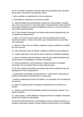 Art. 36. A Unidade Universitária pode optar pela estrutura departamental, caso fique
demonstrado o atendimento aos seguintes critérios:
I - porte, variedade e complexidade de cursos e programas;
II - diversidade de subáreas do seu campo de atuação;
III - operacionalidade das suas atividades acadêmicas e administrativas. Parágrafo
único. Nos casos previstos no caput deste artigo, os Departamentos serão compostos
por docentes integrantes da carreira do Magistério Superior em número não inferior a
vinte Professores-Equivalentes.
Art. 37. Nas Unidades Universitárias que optarem pela estrutura departamental, são
competências do Departamento:
I - eleger, em escrutínio secreto, dentre seus membros pertencentes ao quadro
docente permanente, o Chefe e Vice-Chefe, para mandato de dois anos, permitida
uma recondução;
II - organizar o Plano Anual de Trabalho, integrando os planos individuais de trabalho
dos seus membros;
III - propor admissão, regime de trabalho, relotação ou afastamento de professores;
IV - avaliar, anualmente, a execução de planos, programas e atividades planejadas;
V - aprovar o Relatório Anual de Atividades, elaborado pelo Chefe do Departamento,
encaminhando-o à Congregação da Unidade Universitária;
VI - outras competências, a serem definidas no Regimento Interno da Unidade
Universitária. 68 universidade federal da bahia regimento geral
Art. 38. Nas Unidades Universitárias que optarem pela estrutura departamental, são
atribuições do Chefe do Departamento:
I - superintender as atividades do Departamento; II - supervisionar a elaboração da
proposta orçamentária do Departamento e sua execução;
- coordenar a elaboração dos planos de trabalho, em cooperação com os professores
em exercício;
IV - elaborar o Relatório Anual de Atividades do Departamento e submetê- lo ao
plenário;
V - controlar o cumprimento das atividades acadêmicas do docente, segundo o seu
regime de trabalho;
VI - outras funções, a serem definidas no Regimento Interno da Unidade Universitária.
Seção III Dos Órgãos Complementares
Art. 39. Para melhor desenvolver suas atividades de ensino, pesquisa e extensão, as
Unidades Universitárias poderão constituir Órgãos Complementares, com a finalidade
 