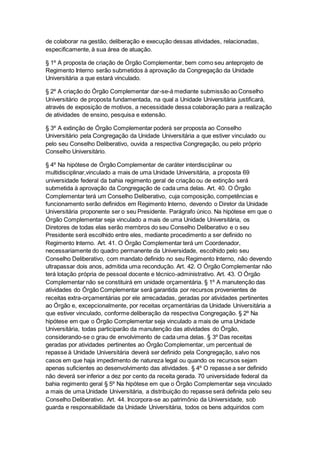 de colaborar na gestão, deliberação e execução dessas atividades, relacionadas,
especificamente, à sua área de atuação.
§ 1º A proposta de criação de Órgão Complementar, bem como seu anteprojeto de
Regimento Interno serão submetidos à aprovação da Congregação da Unidade
Universitária a que estará vinculado.
§ 2º A criação do Órgão Complementar dar-se-á mediante submissão ao Conselho
Universitário de proposta fundamentada, na qual a Unidade Universitária justificará,
através de exposição de motivos, a necessidade dessa colaboração para a realização
de atividades de ensino, pesquisa e extensão.
§ 3º A extinção de Órgão Complementar poderá ser proposta ao Conselho
Universitário pela Congregação da Unidade Universitária a que estiver vinculado ou
pelo seu Conselho Deliberativo, ouvida a respectiva Congregação, ou pelo próprio
Conselho Universitário.
§ 4º Na hipótese de Órgão Complementar de caráter interdisciplinar ou
multidisciplinar,vinculado a mais de uma Unidade Universitária, a proposta 69
universidade federal da bahia regimento geral de criação ou de extinção será
submetida à aprovação da Congregação de cada uma delas. Art. 40. O Órgão
Complementar terá um Conselho Deliberativo, cuja composição, competências e
funcionamento serão definidos em Regimento Interno, devendo o Diretor da Unidade
Universitária proponente ser o seu Presidente. Parágrafo único. Na hipótese em que o
Órgão Complementar seja vinculado a mais de uma Unidade Universitária, os
Diretores de todas elas serão membros do seu Conselho Deliberativo e o seu
Presidente será escolhido entre eles, mediante procedimento a ser definido no
Regimento Interno. Art. 41. O Órgão Complementar terá um Coordenador,
necessariamente do quadro permanente da Universidade, escolhido pelo seu
Conselho Deliberativo, com mandato definido no seu Regimento Interno, não devendo
ultrapassar dois anos, admitida uma recondução. Art. 42. O Órgão Complementar não
terá lotação própria de pessoal docente e técnico-administrativo. Art. 43. O Órgão
Complementar não se constituirá em unidade orçamentária. § 1º A manutenção das
atividades do Órgão Complementar será garantida por recursos provenientes de
receitas extra-orçamentárias por ele arrecadadas, geradas por atividades pertinentes
ao Órgão e, excepcionalmente, por receitas orçamentárias da Unidade Universitária a
que estiver vinculado, conforme deliberação da respectiva Congregação. § 2º Na
hipótese em que o Órgão Complementar seja vinculado a mais de uma Unidade
Universitária, todas participarão da manutenção das atividades do Órgão,
considerando-se o grau de envolvimento de cada uma delas. § 3º Das receitas
geradas por atividades pertinentes ao Órgão Complementar, um percentual de
repasse à Unidade Universitária deverá ser definido pela Congregação, salvo nos
casos em que haja impedimento de natureza legal ou quando os recursos sejam
apenas suficientes ao desenvolvimento das atividades. § 4º O repasse a ser definido
não deverá ser inferior a dez por cento da receita gerada. 70 universidade federal da
bahia regimento geral § 5º Na hipótese em que o Órgão Complementar seja vinculado
a mais de uma Unidade Universitária, a distribuição do repasse será definida pelo seu
Conselho Deliberativo. Art. 44. Incorpora-se ao patrimônio da Universidade, sob
guarda e responsabilidade da Unidade Universitária, todos os bens adquiridos com
 