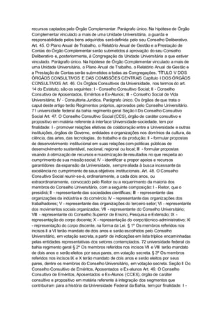 recursos captados pelo Órgão Complementar. Parágrafo único. Na hipótese de Órgão
Complementar vinculado a mais de uma Unidade Universitária, a guarda e
responsabilidade pelos bens adquiridos será definida pelo seu Conselho Deliberativo.
Art. 45. O Plano Anual de Trabalho, o Relatório Anual de Gestão e a Prestação de
Contas do Órgão Complementar serão submetidos à aprovação do seu Conselho
Deliberativo e, posteriormente, à Congregação da Unidade Universitária a que estiver
vinculado. Parágrafo único. Na hipótese de Órgão Complementar vinculado a mais de
uma Unidade Universitária, o Plano Anual de Trabalho, o Relatório Anual de Gestão e
a Prestação de Contas serão submetidos a todas as Congregações. TÍTULO V DOS
ÓRGÃOS CONSULTIVOS E DAS COMISSÕES CENTRAIS Capítulo I DOS ÓRGÃOS
CONSULTIVOS Art. 46. Os Órgãos Consultivos da Universidade, nos termos do art.
14 do Estatuto, são os seguintes: I - Conselho Consultivo Social; II - Conselho
Consultivo de Aposentados, Eméritos e Ex-Alunos; III - Conselho Social de Vida
Universitária; IV - Consultoria Jurídica. Parágrafo único. Os órgãos de que trata o
caput deste artigo terão Regimentos próprios, aprovados pelo Conselho Universitário.
71 universidade federal da bahia regimento geral Seção I Do Conselho Consultivo
Social Art. 47. O Conselho Consultivo Social (CCS), órgão de caráter consultivo e
propositivo em matéria referente à interface Universidade-sociedade, tem por
finalidade: I - promover relações efetivas de colaboração entre a Universidade e outras
instituições, órgãos de Governo, entidades e organizações nos domínios da cultura, da
ciência, das artes, das tecnologias, do trabalho e da produção; II - formular propostas
de desenvolvimento institucional em suas relações com políticas públicas de
desenvolvimento sustentável, nacional, regional ou local; III - formular propostas
visando à otimização de recursos e maximização de resultados no que respeita ao
cumprimento de sua missão social; IV - identificar e propor apoios e recursos
garantidores da expansão da Universidade, sempre aliada à busca incessante da
excelência no cumprimento de seus objetivos institucionais. Art. 48. O Conselho
Consultivo Social reunir-se-á, ordinariamente, a cada dois anos, ou
extraordinariamente, convocado pelo Reitor ou a requerimento da maioria dos
membros do Conselho Universitário, com a seguinte composição: I - Reitor, que o
presidirá; II - representante das sociedades científicas; III - representante das
organizações da indústria e do comércio; IV - representante das organizações dos
trabalhadores; V - representante das organizações do terceiro setor; VI - representante
dos movimentos sociais organizados; VII - representante do Conselho Universitário;
VIII - representante do Conselho Superior de Ensino, Pesquisa e Extensão; IX -
representação do corpo docente; X - representação do corpo técnico-administrativo; XI
- representação do corpo discente, na forma da Lei. § 1º Os membros referidos nos
incisos II a VI terão mandato de dois anos e serão escolhidos pelo Conselho
Universitário, em votação secreta, a partir de indicações em lista tríplice encaminhadas
pelas entidades representativas dos setores contemplados. 72 universidade federal da
bahia regimento geral § 2º Os membros referidos nos incisos VII e VIII terão mandato
de dois anos e serão eleitos por seus pares, em votação secreta. § 3º Os membros
referidos nos incisos IX e X terão mandato de dois anos e serão eleitos por seus
pares, dentre os membros do Conselho Universitário, em votação secreta. Seção II Do
Conselho Consultivo de Eméritos, Aposentados e Ex-alunos Art. 49. O Conselho
Consultivo de Eméritos, Aposentados e Ex-Alunos (CCEX), órgão de caráter
consultivo e propositivo em matéria referente à integração dos segmentos que
contribuíram para a história da Universidade Federal da Bahia, tem por finalidade: I -
 