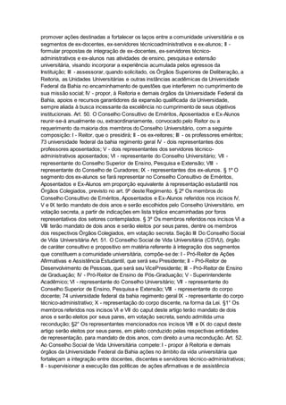 promover ações destinadas a fortalecer os laços entre a comunidade universitária e os
segmentos de ex-docentes, ex-servidores técnicoadministrativos e ex-alunos; II -
formular propostas de integração de ex-docentes, ex-servidores técnico-
administrativos e ex-alunos nas atividades de ensino, pesquisa e extensão
universitária, visando incorporar a experiência acumulada pelos egressos da
Instituição; III - assessorar, quando solicitado, os Órgãos Superiores de Deliberação, a
Reitoria, as Unidades Universitárias e outras instâncias acadêmicas da Universidade
Federal da Bahia no encaminhamento de questões que interferem no cumprimento de
sua missão social; IV - propor, à Reitoria e demais órgãos da Universidade Federal da
Bahia, apoios e recursos garantidores da expansão qualificada da Universidade,
sempre aliada à busca incessante da excelência no cumprimento de seus objetivos
institucionais. Art. 50. O Conselho Consultivo de Eméritos, Aposentados e Ex-Alunos
reunir-se-á anualmente ou, extraordinariamente, convocado pelo Reitor ou a
requerimento da maioria dos membros do Conselho Universitário, com a seguinte
composição: I - Reitor, que o presidirá; II - os ex-reitores; III - os professores eméritos;
73 universidade federal da bahia regimento geral IV - dois representantes dos
professores aposentados; V - dois representantes dos servidores técnico-
administrativos aposentados; VI - representante do Conselho Universitário; VII -
representante do Conselho Superior de Ensino, Pesquisa e Extensão; VIII -
representante do Conselho de Curadores; IX - representantes dos ex-alunos. § 1º O
segmento dos ex-alunos se fará representar no Conselho Consultivo de Eméritos,
Aposentados e Ex-Alunos em proporção equivalente à representação estudantil nos
Órgãos Colegiados, previsto no art. 9º deste Regimento. § 2º Os membros do
Conselho Consultivo de Eméritos, Aposentados e Ex-Alunos referidos nos incisos IV,
V e IX terão mandato de dois anos e serão escolhidos pelo Conselho Universitário, em
votação secreta, a partir de indicações em lista tríplice encaminhadas por foros
representativos dos setores contemplados. § 3º Os membros referidos nos incisos VI a
VIII terão mandato de dois anos e serão eleitos por seus pares, dentre os membros
dos respectivos Órgãos Colegiados, em votação secreta. Seção III Do Conselho Social
de Vida Universitária Art. 51. O Conselho Social de Vida Universitária (CSVU), órgão
de caráter consultivo e propositivo em matéria referente à integração dos segmentos
que constituem a comunidade universitária, compõe-se de: I - Pró-Reitor de Ações
Afirmativas e Assistência Estudantil, que será seu Presidente; II - Pró-Reitor de
Desenvolvimento de Pessoas, que será seu VicePresidente; III - Pró-Reitor de Ensino
de Graduação; IV - Pró-Reitor de Ensino de Pós-Graduação; V - Superintendente
Acadêmico; VI - representante do Conselho Universitário; VII - representante do
Conselho Superior de Ensino, Pesquisa e Extensão; VIII - representante do corpo
docente; 74 universidade federal da bahia regimento geral IX - representante do corpo
técnico-administrativo; X - representação do corpo discente, na forma da Lei. §1° Os
membros referidos nos incisos VI e VII do caput deste artigo terão mandato de dois
anos e serão eleitos por seus pares, em votação secreta, sendo admitida uma
recondução; §2° Os representantes mencionados nos incisos VIII e IX do caput deste
artigo serão eleitos por seus pares, em pleito conduzido pelas respectivas entidades
de representação, para mandato de dois anos, com direito a uma recondução. Art. 52.
Ao Conselho Social de Vida Universitária compete: I - propor à Reitoria e demais
órgãos da Universidade Federal da Bahia ações no âmbito da vida universitária que
fortaleçam a integração entre docentes, discentes e servidores técnico-administrativos;
II - supervisionar a execução das políticas de ações afirmativas e de assistência
 