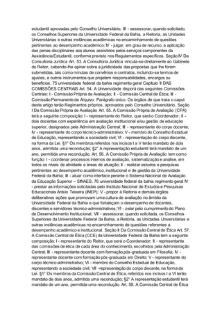 estudantil aprovadas pelo Conselho Universitário; III - assessorar, quando solicitado,
os Conselhos Superiores da Universidade Federal da Bahia, a Reitoria, as Unidades
Universitárias e outras instâncias acadêmicas no encaminhamento de questões
pertinentes ao desempenho acadêmico; IV - julgar, em grau de recurso, a aplicação
das penas disciplinares aos alunos assistidos pelos serviços componentes da
Assistência Estudantil, conforme previsto nos Regulamentos específicos. Seção IV Da
Consultoria Jurídica Art. 53. A Consultoria Jurídica vincula-se diretamente ao Gabinete
do Reitor, cabendo-lhe opinar sobre a juridicidade das propostas que lhe forem
submetidas, tais como minutas de convênios e contratos, incluindo-se termos de
ajustes, e outros instrumentos que projetem responsabilidades, encargos ou
benefícios. 75 universidade federal da bahia regimento geral Capítulo II DAS
COMISSÕES CENTRAIS Art. 54. A Universidade disporá das seguintes Comissões
Centrais: I - Comissão Própria de Avaliação; II - Comissão Central de Ética; III -
Comissão Permanente de Arquivo. Parágrafo único. Os órgãos de que trata o caput
deste artigo terão Regimentos próprios, aprovados pelo Conselho Universitário. Seção
I Da Comissão Própria de Avaliação Art. 55. A Comissão Própria de Avaliação (CPA)
terá a seguinte composição: I - representante do Reitor, que será o Coordenador; II -
dois docentes com experiência em avaliação institucional e/ou gestão de educação
superior, designados pela Administração Central; III - representante do corpo docente;
IV - representante do corpo técnico-administrativo; V - membro do Conselho Estadual
de Educação, representando a sociedade civil; VI - representação do corpo discente,
na forma da Lei. §1° Os membros referidos nos incisos I a V terão mandato de dois
anos, admitida uma recondução; §2° A representação estudantil terá mandato de um
ano, permitida uma recondução. Art. 56. A Comissão Própria de Avaliação tem como
função: I - coordenar processos internos de avaliação, sistematização e análise, em
todos os níveis de atividade e áreas de atuação; II - realizar estudos e pesquisas
pertinentes ao desempenho acadêmico, institucional e de gestão da Universidade
Federal da Bahia; III - atuar como interface perante o Sistema Nacional de Avaliação
da Educação Superior – SINAES; 76 universidade federal da bahia regimento geral IV
- prestar as informações solicitadas pelo Instituto Nacional de Estudos e Pesquisas
Educacionais Anísio Teixeira (INEP); V - propor à Reitoria e demais órgãos
deliberativos ações que promovam uma cultura de avaliação no âmbito da
Universidade Federal da Bahia e que fortaleçam o desempenho de docentes,
discentes e servidores técnico-administrativos; VI - zelar pelo cumprimento do Plano
de Desenvolvimento Institucional; VII - assessorar, quando solicitada, os Conselhos
Superiores da Universidade Federal da Bahia, a Reitoria, as Unidades Universitárias e
outras instâncias acadêmicas no encaminhamento de questões referentes a
desempenho acadêmico e institucional. Seção II Da Comissão Central de Ética Art. 57.
A Comissão Central de Ética (CCE) da Universidade Federal da Bahia tem a seguinte
composição: I - representante do Reitor, que será o Coordenador; II - representante
das comissões de ética de cada área do conhecimento, escolhidos pela Administração
Central; III - representante docente com formação pós-graduada em Filosofia; IV -
representante docente com formação pós-graduada em Direito; V - representante do
corpo técnico-administrativo; VI - membro do Conselho Estadual de Educação,
representando a sociedade civil; VII -representação do corpo discente, na forma da
Lei. §1° Os membros da Comissão Central de Ética, referidos nos incisos I a VI terão
mandato de dois anos, admitida uma recondução; §2° A representação estudantil terá
mandato de um ano, permitida uma recondução. Art. 58. A Comissão Central de Ética
 