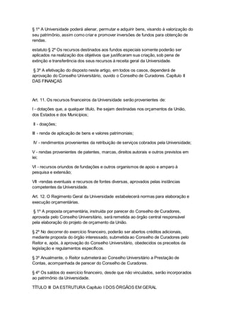 § 1º A Universidade poderá alienar, permutar e adquirir bens, visando à valorização do
seu patrimônio, assim como criar e promover inversões de fundos para obtenção de
rendas.
estatuto § 2º Os recursos destinados aos fundos especiais somente poderão ser
aplicados na realização dos objetivos que justificaram sua criação, sob pena de
extinção e transferência dos seus recursos à receita geral da Universidade.
§ 3º A efetivação do disposto neste artigo, em todos os casos, dependerá de
aprovação do Conselho Universitário, ouvido o Conselho de Curadores. Capítulo II
DAS FINANÇAS
Art. 11. Os recursos financeiros da Universidade serão provenientes de:
I - dotações que, a qualquer título, lhe sejam destinadas nos orçamentos da União,
dos Estados e dos Municípios;
II - doações;
III - renda de aplicação de bens e valores patrimoniais;
IV - rendimentos provenientes da retribuição de serviços cobrados pela Universidade;
V - rendas provenientes de patentes, marcas, direitos autorais e outros previstos em
lei;
VI - recursos oriundos de fundações e outros organismos de apoio e amparo à
pesquisa e extensão;
VII -rendas eventuais e recursos de fontes diversas, aprovados pelas instâncias
competentes da Universidade.
Art. 12. O Regimento Geral da Universidade estabelecerá normas para elaboração e
execução orçamentárias.
§ 1º A proposta orçamentária, instruída por parecer do Conselho de Curadores,
aprovada pelo Conselho Universitário, será remetida ao órgão central responsável
pela elaboração do projeto de orçamento da União.
§ 2º No decorrer do exercício financeiro, poderão ser abertos créditos adicionais,
mediante proposta do órgão interessado, submetida ao Conselho de Curadores pelo
Reitor e, após, à aprovação do Conselho Universitário, obedecidos os preceitos da
legislação e regulamentos específicos.
§ 3º Anualmente, o Reitor submeterá ao Conselho Universitário a Prestação de
Contas, acompanhada de parecer do Conselho de Curadores.
§ 4º Os saldos do exercício financeiro, desde que não vinculados, serão incorporados
ao patrimônio da Universidade.
TÍTULO III DA ESTRUTURA Capítulo I DOS ÓRGÃOS EM GERAL
 