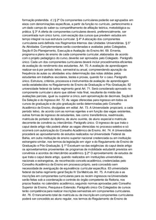 formação pretendida. d ) § 2º Os componentes curriculares poderão ser agrupados em
eixos com denominações específicas, a partir da função no currículo, pertencimento a
um dado campo do saber ou compartilhamento de afiliação teórica, metodológica ou
prática. § 3º A oferta de componentes curriculares deverá, preferencialmente, ser
concentrada num único turno, com exceção dos cursos que prevêem estudos em
tempo integral na sua estrutura curricular. § 4º A alocação dos componentes
curriculares será definida nos Regimentos Internos das Unidades Universitárias. § 5°
As Atividades Complementares serão coordenadas e avaliadas pelos Colegiados.
Seção II Do Planejamento, Execução e Avaliação do Ensino Art. 69. Ementa,
programa e plano de ensino de cada componente curricular, elaborados de acordo
com o projeto pedagógico do curso, deverão ser aprovados pelo Colegiado. Parágrafo
único. Cada um dos componentes curriculares deverá incluir procedimentos eficientes
de avaliação do rendimento dos estudantes. Art. 70. A avaliação de aprendizagem
realizar-se-á por período letivo, semestral ou anual, compreendendo apuração da
frequência às aulas ou atividades e/ou determinação das notas obtidas pelos
estudantes em trabalhos escolares, testes e provas, quando for o caso. Parágrafo
único. Estrutura, critérios, processos e instrumentos de avaliação de aprendizagem
serão estabelecidos no Regulamento de Ensino de Graduação e Pós-Graduação. 82
universidade federal da bahia regimento geral Art. 71. Será considerado aprovado no
componente curricular o aluno que obtiver nota final, resultante da média das
avaliações parciais, igual ou superior a cinco, sem aproximação de decimais. Seção III
Da Seleção e do Ingresso Art. 72. As vagas oferecidas para ingresso em todos os
cursos de graduação e de pós-graduação serão determinadas pelo Conselho
Acadêmico de Ensino, divulgadas em edital. Art. 73. A Universidade propiciará, a cada
período letivo, de acordo com as normas vigentes e em função das vagas existentes,
outras formas de ingresso de estudantes, tais como: transferência, readmissão,
matrícula de portador de diploma, de aluno ouvinte, de aluno especial e matrícula
decorrente de convênio ou intercâmbio. Parágrafo único. O ingresso de que trata o
caput deste artigo não poderá afetar as vagas oferecidas no processo seletivo e só
ocorrerá com autorização do Conselho Acadêmico de Ensino. Art. 74. A Universidade
procederá ao aproveitamento de estudos realizados na Universidade Federal da
Bahia, em outra instituição de ensino superior nacional credenciada ou em instituição
estrangeira similar, nos termos da legislação em vigor e do Regulamento de Ensino de
Graduação e Pós-Graduação. § 1º Excetuam-se das exigências do caput deste artigo
os aproveitamentos provenientes de programas de mobilidade estudantil previstos em
convênios e acordos de intercâmbio acadêmico. § 2º O aproveitamento de estudos de
que trata o caput deste artigo, quando realizados em instituições universitárias,
nacionais e estrangeiras, de reconhecido conceito acadêmico, credenciadas pelo
Conselho Acadêmico de Ensino em processo próprio, será concedido sem
necessidade de averiguação de equivalência curricular específica. 83 universidade
federal da bahia regimento geral Seção IV Da Matrícula Art. 75. A matrícula e as
inscrições em componentes curriculares para os recém-ingressos na Universidade
serão feitas sob a coordenação e controle do órgão competente da Reitoria, nos
prazos fixados no calendário acadêmico, seguindo normas aprovadas pelo Conselho
Superior de Ensino, Pesquisa e Extensão. Parágrafo único Os Colegiados de cursos
terão competência para realizar inscrições semestrais em componentes curriculares.
Art. 76. O trancamento total de matrícula ou de inscrição em componentes curriculares
poderá ser concedido ao aluno regular, nos termos do Regulamento de Ensino de
 