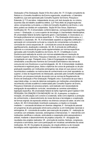 Graduação e Pós-Graduação. Seção VI Do Ano Letivo Art. 77. O órgão competente da
Reitoria e o Conselho Acadêmico de Ensino organizarão, anualmente, o Calendário
Acadêmico, que será apreciado pelo Conselho Superior de Ensino, Pesquisa e
Extensão. § 1º O ano letivo, independente do ano civil, terá duração de, no mínimo,
duzentos dias de trabalho acadêmico efetivo. § 2º Para efeito de programação dos
vários componentes curriculares, a critério do Conselho Acadêmico de Ensino, o ano
letivo poderá ser dividido em subperíodos. Seção VII Dos Graus, Diplomas e
Certificados Art. 78. A Universidade conferirá diplomas, correspondendo aos seguintes
cursos: I - Graduação: a ) curso superior de tecnologia; b ) bacharelado interdisciplinar;
84 universidade federal da bahia regimento geral c ) bacharelado; d ) licenciatura; e )
formação profissional em carreiras específicas. II - Pós-Graduação stricto sensu: a )
mestrado; b ) doutorado. Art. 79. A Universidade expedirá os seguintes certificados: I -
aprovação em componente curricular ou conjunto de componentes curriculares; II -
conclusão de cursos sequenciais; III - conclusão de cursos de especialização,
aperfeiçoamento, atualização e extensão. Art. 80. A emissão de certificados e
diplomas e a concessão de graus serão regulamentadas por normas específicas
aprovadas pelo Conselho Acadêmico de Ensino. Art. 81. A habilitação à Livre
Docência será realizada de acordo com normas estabelecidas em resolução do
Conselho Superior de Ensino, Pesquisa e Extensão, em conformidade com o disposto
na legislação em vigor. Parágrafo único. Cabe à Congregação da Unidade
Universitária a escolha dos membros da Comissão Examinadora e dos temas do
concurso de Livre Docência e a sua homologação. Art. 82. A Universidade revalidará,
reconhecerá e registrará graus, títulos e diplomas de cursos de graduação ou de pós-
graduação expedidos por instituições estrangeiras nas áreas em que possuir cursos
reconhecidos e avaliados na mesma área de conhecimento e em nível equivalente ou
superior, à vista de requerimento do interessado, apreciado pelo Conselho Acadêmico
de Ensino, em processo instruído de acordo com as normas do Regulamento de
Ensino de Graduação e Pós-Graduação. Parágrafo único. O processo de que trata o
caput deste artigo, no caso de diplomas outorgados por instituições universitárias de
reconhecido conceito acadêmico credenciadas pelo Conselho Superior de Ensino,
Pesquisa e Extensão em processo próprio, será realizado sem necessidade de
averiguação de equivalência curricular, ressalvadas as carreiras submetidas a
legislação específica. 85 universidade federal da bahia regimento geral Capítulo II DA
PESQUISA, DA CRIAÇÃO E DA INOVAÇÃO Art. 83. A pesquisa, a criação e a
inovação, em articulação com o ensino e a extensão, terão como objetivos a produção
de conhecimento, o desenvolvimento de novas técnicas e tecnologias e a exploração
de formas originais de expressão artística nos diversos campos do saber, da arte e da
cultura. Art. 84 A Universidade incentivará a pesquisa, a criação e a inovação,
mediante: I - concessão de bolsas em diversas categorias; II - formação de pessoal
em programas de pós-graduação stricto sensu próprios ou em instituições nacionais e
estrangeiras; III - concessão de auxílios para execução de projetos; IV - realização de
convênios com entidades nacionais, estrangeiras e internacionais; V - intercâmbio com
instituições científicas e culturais, estimulando a cooperação entre pesquisadores e
artistas, mediante o desenvolvimento de projetos conjuntos; VI - divulgação dos
resultados dos projetos realizados; VII - promoção de eventos, festivais, congressos,
simpósios e seminários, bem como participação em iniciativas semelhantes de outras
instituições. Art. 85. Os projetos de pesquisa, de criação artística ou de inovação
tecnológica serão registrados nas Unidades Universitárias em que se realizem,
 