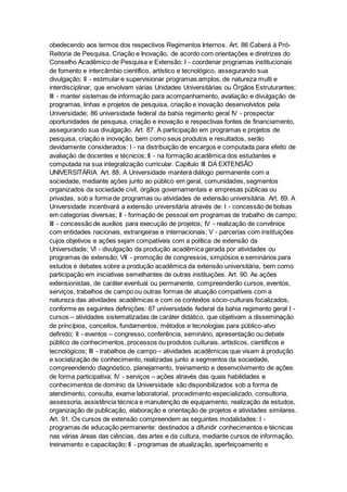 obedecendo aos termos dos respectivos Regimentos Internos. Art. 86 Caberá à Pró-
Reitoria de Pesquisa, Criação e Inovação, de acordo com orientações e diretrizes do
Conselho Acadêmico de Pesquisa e Extensão: I - coordenar programas institucionais
de fomento e intercâmbio científico, artístico e tecnológico, assegurando sua
divulgação; II - estimular e supervisionar programas amplos, de natureza multi e
interdisciplinar, que envolvam várias Unidades Universitárias ou Órgãos Estruturantes;
III - manter sistemas de informação para acompanhamento, avaliação e divulgação de
programas, linhas e projetos de pesquisa, criação e inovação desenvolvidos pela
Universidade; 86 universidade federal da bahia regimento geral IV - prospectar
oportunidades de pesquisa, criação e inovação e respectivas fontes de financiamento,
assegurando sua divulgação. Art. 87. A participação em programas e projetos de
pesquisa, criação e inovação, bem como seus produtos e resultados, serão
devidamente considerados: I - na distribuição de encargos e computada para efeito de
avaliação de docentes e técnicos; II - na formação acadêmica dos estudantes e
computada na sua integralização curricular. Capítulo III DA EXTENSÃO
UNIVERSITÁRIA Art. 88. A Universidade manterá diálogo permanente com a
sociedade, mediante ações junto ao público em geral, comunidades, segmentos
organizados da sociedade civil, órgãos governamentais e empresas públicas ou
privadas, sob a forma de programas ou atividades de extensão universitária. Art. 89. A
Universidade incentivará a extensão universitária através de: I - concessão de bolsas
em categorias diversas; II - formação de pessoal em programas de trabalho de campo;
III - concessão de auxílios para execução de projetos; IV - realização de convênios
com entidades nacionais, estrangeiras e internacionais; V - parcerias com instituições
cujos objetivos e ações sejam compatíveis com a política de extensão da
Universidade; VI - divulgação da produção acadêmica gerada por atividades ou
programas de extensão; VII - promoção de congressos, simpósios e seminários para
estudos e debates sobre a produção acadêmica da extensão universitária, bem como
participação em iniciativas semelhantes de outras instituições. Art. 90. As ações
extensionistas, de caráter eventual ou permanente, compreenderão cursos, eventos,
serviços, trabalhos de campo ou outras formas de atuação compatíveis com a
natureza das atividades acadêmicas e com os contextos sócio-culturais focalizados,
conforme as seguintes definições: 87 universidade federal da bahia regimento geral I -
cursos – atividades sistematizadas de caráter didático, que objetivam a disseminação
de princípios, conceitos, fundamentos, métodos e tecnologias para público-alvo
definido; II - eventos – congresso, conferência, seminário, apresentação ou debate
público de conhecimentos, processos ou produtos culturais, artísticos, científicos e
tecnológicos; III - trabalhos de campo – atividades acadêmicas que visam à produção
e socialização de conhecimento, realizadas junto a segmentos da sociedade,
compreendendo diagnóstico, planejamento, treinamento e desenvolvimento de ações
de forma participativa; IV - serviços – ações através das quais habilidades e
conhecimentos de domínio da Universidade são disponibilizados sob a forma de
atendimento, consulta, exame laboratorial, procedimento especializado, consultoria,
assessoria, assistência técnica e manutenção de equipamento, realização de estudos,
organização de publicação, elaboração e orientação de projetos e atividades similares.
Art. 91. Os cursos de extensão compreendem as seguintes modalidades: I -
programas de educação permanente: destinados a difundir conhecimentos e técnicas
nas várias áreas das ciências, das artes e da cultura, mediante cursos de informação,
treinamento e capacitação; II - programas de atualização, aperfeiçoamento e
 
