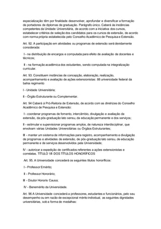 especialização: têm por finalidade desenvolver, aprofundar e diversificar a formação
de portadores de diplomas de graduação. Parágrafo único. Caberá às instâncias
competentes da Unidade Universitária, de acordo com a iniciativa dos cursos,
estabelecer critérios de seleção dos candidatos para os cursos de extensão, de acordo
com norma própria estabelecida pelo Conselho Acadêmico de Pesquisa e Extensão.
Art. 92. A participação em atividades ou programas de extensão será devidamente
considerada:
I - na distribuição de encargos e computada para efeito de avaliação de docentes e
técnicos;
II - na formação acadêmica dos estudantes, sendo computada na integralização
curricular.
Art. 93. Constituem instâncias de concepção, elaboração, realização,
acompanhamento e avaliação de ações extensionistas: 88 universidade federal da
bahia regimento
I - Unidade Universitária;
II - Órgão Estruturante ou Complementar.
Art. 94 Caberá à Pró-Reitoria de Extensão, de acordo com as diretrizes do Conselho
Acadêmico de Pesquisa e Extensão:
I - coordenar programas de fomento, intercâmbio, divulgação e avaliação da
extensão, da pós-graduação lato sensu, da educação permanente e dos serviços;
II - estimular e supervisionar programas amplos, de natureza interdisciplinar, que
envolvam várias Unidades Universitárias ou Órgãos Estruturantes;
III - manter um sistema de informações para registro, acompanhamento e divulgação
de programas e atividades de extensão, de pós-graduação lato sensu, de educação
permanente e de serviços desenvolvidos pela Universidade;
IV - autorizar a expedição de certificados referentes a ações extensionistas e
correlatas. TÍTULO VII DOS TÍTULOS HONORÍFICOS
Art. 95. A Universidade concederá os seguintes títulos honoríficos:
I - Professor Emérito;
II - Professor Honorário;
III - Doutor Honoris Causa;
IV - Benemérito da Universidade.
Art. 96 A Universidade concederá a professores, estudantes e funcionários, pelo seu
desempenho ou em razão de excepcional mérito individual, as seguintes dignidades
universitárias, sob a forma de medalhas:
 