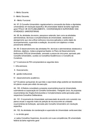 I - Mérito Docente;
II - Mérito Discente;
III - Mérito Funcional.
Art. 97. O Conselho Universitário regulamentará a concessão dos títulos e dignidades
universitárias em resolução específica. 89 universidade federal da bahia regimento
geral TÍTULO VIII DO PLANEJAMENTO, COORDENAÇÃO E SUPERVISÃO DAS
ATIVIDADES UNIVERSITÁRIAS
Art. 98. As atividades de ensino, pesquisa e extensão, bem como as atividades
administrativas, técnicas e complementares da Universidade, obedecerão a
planejamento que vise unificar esforços e recursos aplicados e serão objeto de
acompanhamento, supervisão e avaliação, de acordo com objetivos e metas
previamente definidos.
Art. 99. O desenvolvimento das atividades-fim, técnicas e administrativas obedecerá a
diretrizes, objetivos, metas e programas fixados no Plano de Desenvolvimento
Institucional (PDI) da Universidade, renovado a prazos de cinco anos, aprovado pelo
Conselho Universitário, ouvidos os Conselhos Acadêmicos e o Conselho de
Curadores.
§ 1º A estrutura do PDI compreenderá os seguintes itens:
I - Infra-estrutura;
II - financiamento;
III - gestão institucional;
IV - desenvolvimento acadêmico.
§ 2º Os planos quinquenais de que trata o caput deste artigo poderão ser desdobrados
em planos anuais para efeito de execução.
Art. 100. A Reitoria consolidará a proposta orçamentária anual da Universidade,
submetendo-a à apreciação do Conselho Universitário. Parágrafo único. As propostas
orçamentárias dos Órgãos Estruturantes e Complementares serão aprovadas pelos
respectivos Conselhos Deliberativos.
Art. 101. O orçamento da Universidade será executado de acordo com o previsto nos
planos anuais e segundo matriz de partição de recursos entre as unidades
orçamentárias da Instituição, aprovada pelo Conselho Universitário em resolução
específica.
Art. 102. As atividades de coordenação e supervisão da Universidade serão exercidas:
I - no âmbito geral:
a ) pelos Conselhos Superiores, de acordo com suas competências; 90 universidade
federal da bahia regimento geral
 