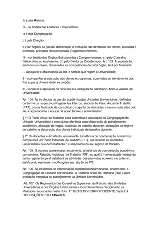 b ) pela Reitoria.
II - no âmbito das Unidades Universitárias:
a ) pela Congregação;
b ) pela Direção;
c ) por órgãos de gestão, deliberação e execução das atividades de ensino, pesquisa e
extensão, previstos nos respectivos Regimentos Internos.
III - no âmbito dos Órgãos Estruturantes e Complementares: a ) pelo Conselho
Deliberativo ou equivalente; b ) pelo Diretor ou Coordenador. Art. 103. A supervisão,
em todos os níveis, observadas as competências de cada órgão, terá por finalidade:
I - assegurar a observância às leis e normas que regem a Universidade;
II - acompanhar a execução dos planos e programas, com vistas ao atendimento dos
fins a que a Universidade se propõe;
III - fiscalizar a aplicação de recursos e a utilização de patrimônio, bens e valores da
Universidade.
Art. 104. As instâncias de gestão acadêmica das Unidades Universitárias, definidas
conforme os respectivos Regimentos Internos, elaborarão Plano Anual de Trabalho
(PAT), com a finalidade de consolidar o conjunto de atividades a serem realizadas pelo
seu corpo docente e equipe de apoio técnico e administrativo.
§ 1º O Plano Anual de Trabalho será submetido à aprovação da Congregação da
Unidade Universitária e constituirá referência para elaboração do planejamento
acadêmico, alocação de vagas, avaliação do trabalho docente, alterações de regime
de trabalho e elaboração dos planos individuais de trabalho docente.
§ 2º Os docentes submeterão, anualmente, à instância de coordenação acadêmica
competente um Plano Individual de Trabalho (PIT), destacando as atividades
universitárias que demonstrarão o cumprimento do seu regime de trabalho.
Art. 105. O docente apresentará, anualmente, à instância de coordenação acadêmica
competente, Relatório Individual de Trabalho (RIT), no qual 91 universidade federal da
bahia regimento geral detalhará as atividades desenvolvidas no exercício anterior,
justificando eventuais modificações em relação ao PIT.
Art. 106. As instâncias de coordenação acadêmica encaminharão, anualmente, à
Congregação da Unidade Universitária, o Relatório Anual de Trabalho (RAT), para
avaliação integrada ao planejamento da Unidade Universitária.
Art. 107. Os Regimentos dos Conselhos Superiores, da Reitoria, das Unidades
Universitárias e dos Órgãos Estruturantes e Complementares disciplinarão as
atividades enunciadas neste título. TÍTULO IX DO CORPO DOCENTE Capítulo I
DISPOSIÇÕES PRELIMINARES
 