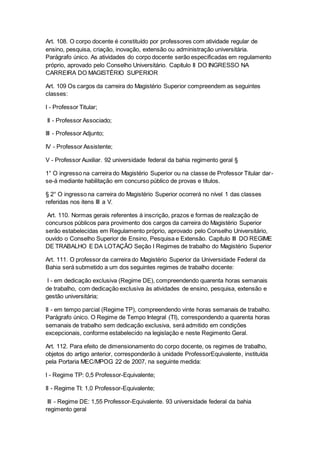 Art. 108. O corpo docente é constituído por professores com atividade regular de
ensino, pesquisa, criação, inovação, extensão ou administração universitária.
Parágrafo único. As atividades do corpo docente serão especificadas em regulamento
próprio, aprovado pelo Conselho Universitário. Capítulo II DO INGRESSO NA
CARREIRA DO MAGISTÉRIO SUPERIOR
Art. 109 Os cargos da carreira do Magistério Superior compreendem as seguintes
classes:
I - Professor Titular;
II - Professor Associado;
III - Professor Adjunto;
IV - Professor Assistente;
V - Professor Auxiliar. 92 universidade federal da bahia regimento geral §
1° O ingresso na carreira do Magistério Superior ou na classe de Professor Titular dar-
se-á mediante habilitação em concurso público de provas e títulos.
§ 2° O ingresso na carreira do Magistério Superior ocorrerá no nível 1 das classes
referidas nos itens III a V.
Art. 110. Normas gerais referentes à inscrição, prazos e formas de realização de
concursos públicos para provimento dos cargos da carreira do Magistério Superior
serão estabelecidas em Regulamento próprio, aprovado pelo Conselho Universitário,
ouvido o Conselho Superior de Ensino, Pesquisa e Extensão. Capítulo III DO REGIME
DE TRABALHO E DA LOTAÇÃO Seção I Regimes de trabalho do Magistério Superior
Art. 111. O professor da carreira do Magistério Superior da Universidade Federal da
Bahia será submetido a um dos seguintes regimes de trabalho docente:
I - em dedicação exclusiva (Regime DE), compreendendo quarenta horas semanais
de trabalho, com dedicação exclusiva às atividades de ensino, pesquisa, extensão e
gestão universitária;
II - em tempo parcial (Regime TP), compreendendo vinte horas semanais de trabalho.
Parágrafo único. O Regime de Tempo Integral (TI), correspondendo a quarenta horas
semanais de trabalho sem dedicação exclusiva, será admitido em condições
excepcionais, conforme estabelecido na legislação e neste Regimento Geral.
Art. 112. Para efeito de dimensionamento do corpo docente, os regimes de trabalho,
objetos do artigo anterior, corresponderão à unidade ProfessorEquivalente, instituída
pela Portaria MEC/MPOG 22 de 2007, na seguinte medida:
I - Regime TP: 0,5 Professor-Equivalente;
II - Regime TI: 1,0 Professor-Equivalente;
III - Regime DE: 1,55 Professor-Equivalente. 93 universidade federal da bahia
regimento geral
 