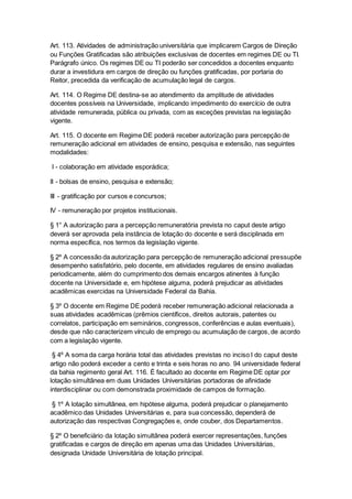 Art. 113. Atividades de administração universitária que implicarem Cargos de Direção
ou Funções Gratificadas são atribuições exclusivas de docentes em regimes DE ou TI.
Parágrafo único. Os regimes DE ou TI poderão ser concedidos a docentes enquanto
durar a investidura em cargos de direção ou funções gratificadas, por portaria do
Reitor, precedida da verificação de acumulação legal de cargos.
Art. 114. O Regime DE destina-se ao atendimento da amplitude de atividades
docentes possíveis na Universidade, implicando impedimento do exercício de outra
atividade remunerada, pública ou privada, com as exceções previstas na legislação
vigente.
Art. 115. O docente em Regime DE poderá receber autorização para percepção de
remuneração adicional em atividades de ensino, pesquisa e extensão, nas seguintes
modalidades:
I - colaboração em atividade esporádica;
II - bolsas de ensino, pesquisa e extensão;
III - gratificação por cursos e concursos;
IV - remuneração por projetos institucionais.
§ 1° A autorização para a percepção remuneratória prevista no caput deste artigo
deverá ser aprovada pela instância de lotação do docente e será disciplinada em
norma específica, nos termos da legislação vigente.
§ 2º A concessão da autorização para percepção de remuneração adicional pressupõe
desempenho satisfatório, pelo docente, em atividades regulares de ensino avaliadas
periodicamente, além do cumprimento dos demais encargos atinentes à função
docente na Universidade e, em hipótese alguma, poderá prejudicar as atividades
acadêmicas exercidas na Universidade Federal da Bahia.
§ 3º O docente em Regime DE poderá receber remuneração adicional relacionada a
suas atividades acadêmicas (prêmios científicos, direitos autorais, patentes ou
correlatos, participação em seminários, congressos, conferências e aulas eventuais),
desde que não caracterizem vínculo de emprego ou acumulação de cargos, de acordo
com a legislação vigente.
§ 4º A soma da carga horária total das atividades previstas no inciso I do caput deste
artigo não poderá exceder a cento e trinta e seis horas no ano. 94 universidade federal
da bahia regimento geral Art. 116. É facultado ao docente em Regime DE optar por
lotação simultânea em duas Unidades Universitárias portadoras de afinidade
interdisciplinar ou com demonstrada proximidade de campos de formação.
§ 1º A lotação simultânea, em hipótese alguma, poderá prejudicar o planejamento
acadêmico das Unidades Universitárias e, para sua concessão, dependerá de
autorização das respectivas Congregações e, onde couber, dos Departamentos.
§ 2º O beneficiário da lotação simultânea poderá exercer representações, funções
gratificadas e cargos de direção em apenas uma das Unidades Universitárias,
designada Unidade Universitária de lotação principal.
 