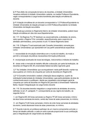 § 3º Para efeito de composição do banco de docentes, a Unidade Universitária
receptora retribuirá à Unidade Universitária cedente, na medida Professor-Equivalente,
vagas correspondentes à carga horária transferida pela lotação simultânea do
docente.
§ 4º A lotação simultânea de um docente corresponderá a 1,0 ProfessorEquivalente na
Unidade Universitária de lotação principal e a 0,55 ProfessorEquivalente na Unidade
Universitária de lotação secundária.
§ 5º Desde que prevista no Regimento Interno da Unidade Universitária, poderá haver
lotação simultânea em dois dos seus Departamentos.
Art. 117. Os Regimes TI e TP destinam-se, essencialmente, a atividades de ensino,
salvo quando o Regime TI for concedido, especificamente, para o exercício de
atividade administrativa, como previsto no art.113 deste Regimento Geral.
Art. 118. O Regime TI será autorizado pelo Conselho Universitário somente para
Unidades Universitárias que apresentem em seu perfil características específicas
como:
I - necessidade de vinculação sistemática com o mundo do trabalho, de modo a
permitir a renovação de práticas necessárias à formação profissional;
II - incorporação acentuada de novas tecnologias, instrumentos e métodos de trabalho;
III - áreas onde o mercado de trabalho dificulte a absorção, por parte da Instituição, de
docentes em Regime DE; 95 universidade federal da bahia regimento geral
§ 1º As Unidades Universitárias que se enquadrarem neste perfil deverão manter nos
seus quadros um mínimo de cinquenta por cento de docentes em Regime DE.
§ 2º O Conselho Universitário avaliará a liberação dessa exigência, a partir de
solicitação fundamentada de Unidades Universitárias cujas particularidades da área de
conhecimento assim o justifiquem, desde que respeitada a porcentagem geral de
cinquenta por cento de docentes em Regime DE para toda a Universidade Federal da
Bahia. Seção II Integralização da carga horária docente
Art. 119. Os docentes deverão integralizar a carga horária de atividades de ensino,
definidas no art. 2º, parágrafo 1º, correspondente ao seu regime de trabalho, da
seguinte forma:
I - em Regime DE (40 horas semanais) ou Regime TP (20 horas semanais), mínimo
de doze horas semanais de ensino, sendo dez horas de aulas presenciais, no mínimo;
II - em Regime TI (40 horas semanais), mínimo de vinte horas semanais de atividades
de ensino, sendo dezesseis horas de aulas presenciais, no mínimo.
§ 1º Quando mais de um professor participar de um mesmo componente curricular, o
tempo de trabalho atribuído a cada um será a parcela proporcional à sua contribuição
para a integralização de carga horária da atividade.
 
