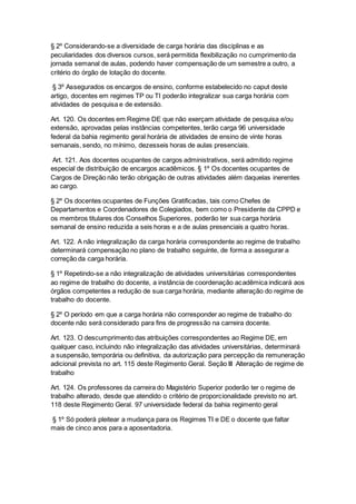 § 2º Considerando-se a diversidade de carga horária das disciplinas e as
peculiaridades dos diversos cursos, será permitida flexibilização no cumprimento da
jornada semanal de aulas, podendo haver compensação de um semestre a outro, a
critério do órgão de lotação do docente.
§ 3º Assegurados os encargos de ensino, conforme estabelecido no caput deste
artigo, docentes em regimes TP ou TI poderão integralizar sua carga horária com
atividades de pesquisa e de extensão.
Art. 120. Os docentes em Regime DE que não exerçam atividade de pesquisa e/ou
extensão, aprovadas pelas instâncias competentes, terão carga 96 universidade
federal da bahia regimento geral horária de atividades de ensino de vinte horas
semanais, sendo, no mínimo, dezesseis horas de aulas presenciais.
Art. 121. Aos docentes ocupantes de cargos administrativos, será admitido regime
especial de distribuição de encargos acadêmicos. § 1º Os docentes ocupantes de
Cargos de Direção não terão obrigação de outras atividades além daquelas inerentes
ao cargo.
§ 2º Os docentes ocupantes de Funções Gratificadas, tais como Chefes de
Departamentos e Coordenadores de Colegiados, bem como o Presidente da CPPD e
os membros titulares dos Conselhos Superiores, poderão ter sua carga horária
semanal de ensino reduzida a seis horas e a de aulas presenciais a quatro horas.
Art. 122. A não integralização da carga horária correspondente ao regime de trabalho
determinará compensação no plano de trabalho seguinte, de forma a assegurar a
correção da carga horária.
§ 1º Repetindo-se a não integralização de atividades universitárias correspondentes
ao regime de trabalho do docente, a instância de coordenação acadêmica indicará aos
órgãos competentes a redução de sua carga horária, mediante alteração do regime de
trabalho do docente.
§ 2º O período em que a carga horária não corresponder ao regime de trabalho do
docente não será considerado para fins de progressão na carreira docente.
Art. 123. O descumprimento das atribuições correspondentes ao Regime DE, em
qualquer caso, incluindo não integralização das atividades universitárias, determinará
a suspensão, temporária ou definitiva, da autorização para percepção da remuneração
adicional prevista no art. 115 deste Regimento Geral. Seção III Alteração de regime de
trabalho
Art. 124. Os professores da carreira do Magistério Superior poderão ter o regime de
trabalho alterado, desde que atendido o critério de proporcionalidade previsto no art.
118 deste Regimento Geral. 97 universidade federal da bahia regimento geral
§ 1º Só poderá pleitear a mudança para os Regimes TI e DE o docente que faltar
mais de cinco anos para a aposentadoria.
 