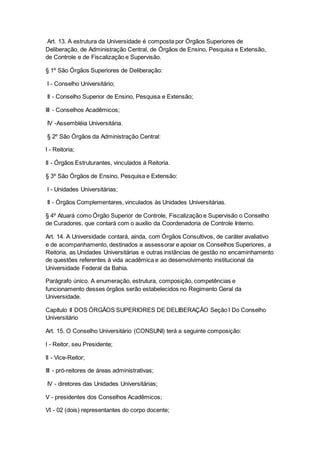 Art. 13. A estrutura da Universidade é composta por Órgãos Superiores de
Deliberação, de Administração Central, de Órgãos de Ensino, Pesquisa e Extensão,
de Controle e de Fiscalização e Supervisão.
§ 1º São Órgãos Superiores de Deliberação:
I - Conselho Universitário;
II - Conselho Superior de Ensino, Pesquisa e Extensão;
III - Conselhos Acadêmicos;
IV -Assembléia Universitária.
§ 2º São Órgãos da Administração Central:
I - Reitoria;
II - Órgãos Estruturantes, vinculados à Reitoria.
§ 3º São Órgãos de Ensino, Pesquisa e Extensão:
I - Unidades Universitárias;
II - Órgãos Complementares, vinculados às Unidades Universitárias.
§ 4º Atuará como Órgão Superior de Controle, Fiscalização e Supervisão o Conselho
de Curadores, que contará com o auxilio da Coordenadoria de Controle Interno.
Art. 14. A Universidade contará, ainda, com Órgãos Consultivos, de caráter avaliativo
e de acompanhamento, destinados a assessorar e apoiar os Conselhos Superiores, a
Reitoria, as Unidades Universitárias e outras instâncias de gestão no encaminhamento
de questões referentes à vida acadêmica e ao desenvolvimento institucional da
Universidade Federal da Bahia.
Parágrafo único. A enumeração, estrutura, composição, competências e
funcionamento desses órgãos serão estabelecidos no Regimento Geral da
Universidade.
Capítulo II DOS ÓRGÃOS SUPERIORES DE DELIBERAÇÃO Seção I Do Conselho
Universitário
Art. 15. O Conselho Universitário (CONSUNI) terá a seguinte composição:
I - Reitor, seu Presidente;
II - Vice-Reitor;
III - pró-reitores de áreas administrativas;
IV - diretores das Unidades Universitárias;
V - presidentes dos Conselhos Acadêmicos;
VI - 02 (dois) representantes do corpo docente;
 