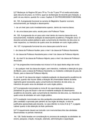 § 2º Mudanças do Regime DE para TP ou TI e de TI para TP só serão autorizadas
após decurso de prazo, no mínimo, igual ao da liberação do docente para titulação, a
partir do seu retorno, quando for o caso. Capítulo IV DA PROGRESSÃO FUNCIONAL
Art. 125. A progressão funcional na carreira do Magistério Superior ocorrerá,
exclusivamente, por titulação e desempenho:
I - de um nível para outro imediatamente superior, dentro da mesma classe;
II - de uma classe para outra, exceto para a de Professor Titular.
Art. 126. A progressão de um para outro nível dentro da mesma classe dar-se-á,
exclusivamente, mediante avaliação do desempenho acadêmico. Parágrafo único. O
docente somente poderá pleiteá-la após cumprimento do interstício de dois anos no
nível respectivo, ou interstício de quatro anos de atividade em outro órgão público.
Art. 127. A progressão funcional de uma classe para outra far-se-á:
I - da classe de Professor Auxiliar para o nível I da classe de Professor Assistente;
II - da classe de Professor Assistente para o nível I da classe de Professor Adjunto;
III - do nível IV da classe de Professor Adjunto para o nível I da classe de Professor
Associado.
§ 1º As progressões mencionadas nos incisos I e II do caput deste artigo dar-se-ão:
I - de qualquer nível da classe de origem, sem interstício, mediante a obtenção do grau
de Mestre, para a classe de Professor Assistente, ou mediante a obtenção do grau de
Doutor, para a classe de Professor Adjunto;
II - do nível IV da classe de origem mediante avaliação do desempenho acadêmico do
docente, quando não houver obtido a titulação 98 universidade federal da bahia
regimento geral necessária, após cumprimento do interstício de dois anos, ou
interstício de quatro anos de atividade em outro órgão público.
§ 2º A progressão mencionada no inciso III do caput deste artigo destinase a
portadores do grau de Doutor e dar-se-á mediante avaliação do desempenho
acadêmico do docente, após cumprimento do interstício de dois anos, ou interstício de
quatro anos de atividade em outro órgão público.
§ 3º A avaliação mencionada nos dois parágrafos precedentes deverá ser requerida
pelo candidato e aprovada pelo plenário do seu órgão de lotação, à vista de
justificativa apresentada pelo docente, no caso referido no inciso II do § 1º, e julgada
cabível quanto à não obtenção do título pertinente.
§ 4º O requerimento deverá ser instruído com memorial descritivo das atividades
desenvolvidas no período intersticial.
Art. 128. Serão levadas em consideração no processo de avaliação as atividades de
ensino, pesquisa, criação, inovação, extensão, administração e capacitação
 