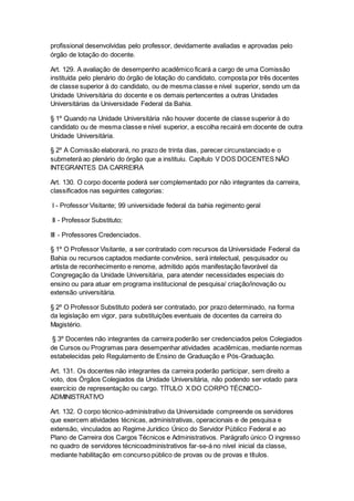 profissional desenvolvidas pelo professor, devidamente avaliadas e aprovadas pelo
órgão de lotação do docente.
Art. 129. A avaliação de desempenho acadêmico ficará a cargo de uma Comissão
instituída pelo plenário do órgão de lotação do candidato, composta por três docentes
de classe superior à do candidato, ou de mesma classe e nível superior, sendo um da
Unidade Universitária do docente e os demais pertencentes a outras Unidades
Universitárias da Universidade Federal da Bahia.
§ 1º Quando na Unidade Universitária não houver docente de classe superior à do
candidato ou de mesma classe e nível superior, a escolha recairá em docente de outra
Unidade Universitária.
§ 2º A Comissão elaborará, no prazo de trinta dias, parecer circunstanciado e o
submeterá ao plenário do órgão que a instituiu. Capítulo V DOS DOCENTES NÃO
INTEGRANTES DA CARREIRA
Art. 130. O corpo docente poderá ser complementado por não integrantes da carreira,
classificados nas seguintes categorias:
I - Professor Visitante; 99 universidade federal da bahia regimento geral
II - Professor Substituto;
III - Professores Credenciados.
§ 1º O Professor Visitante, a ser contratado com recursos da Universidade Federal da
Bahia ou recursos captados mediante convênios, será intelectual, pesquisador ou
artista de reconhecimento e renome, admitido após manifestação favorável da
Congregação da Unidade Universitária, para atender necessidades especiais do
ensino ou para atuar em programa institucional de pesquisa/ criação/inovação ou
extensão universitária.
§ 2º O Professor Substituto poderá ser contratado, por prazo determinado, na forma
da legislação em vigor, para substituições eventuais de docentes da carreira do
Magistério.
§ 3º Docentes não integrantes da carreira poderão ser credenciados pelos Colegiados
de Cursos ou Programas para desempenhar atividades acadêmicas, mediante normas
estabelecidas pelo Regulamento de Ensino de Graduação e Pós-Graduação.
Art. 131. Os docentes não integrantes da carreira poderão participar, sem direito a
voto, dos Órgãos Colegiados da Unidade Universitária, não podendo ser votado para
exercício de representação ou cargo. TÍTULO X DO CORPO TÉCNICO-
ADMINISTRATIVO
Art. 132. O corpo técnico-administrativo da Universidade compreende os servidores
que exercem atividades técnicas, administrativas, operacionais e de pesquisa e
extensão, vinculados ao Regime Jurídico Único do Servidor Público Federal e ao
Plano de Carreira dos Cargos Técnicos e Administrativos. Parágrafo único O ingresso
no quadro de servidores técnicoadministrativos far-se-á no nível inicial da classe,
mediante habilitação em concurso público de provas ou de provas e títulos.
 