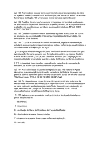 Art. 133. A remoção de pessoal técnico-administrativo deverá ser procedida de ofício
ou a pedido, atendido o interesse da Administração, nos termos da política de recursos
humanos da Instituição. 100 universidade federal da bahia regimento geral
Art. 134. A política de recursos humanos da Universidade contemplará as atividades
de administração de pessoal, de educação e aperfeiçoamento, de acompanhamento e
avaliação e de assistência aos servidores técnicosadministrativos. TÍTULO XI DO
CORPO DISCENTE
Art. 135. Constitui o corpo discente os estudantes regulares matriculados em cursos
de graduação ou pós-graduação stricto sensu ministrados pela Universidade, nos
termos do art. 5º do Estatuto.
Art. 136. O DCE e os Diretórios ou Centros Acadêmicos, órgãos de representação
estudantil, possuem autonomia administrativa e política, na forma dos seus Estatutos e
atos constitutivos e da legislação em vigor.
§ 1º Os órgãos de representação estudantil funcionarão em local disponibilizado pela
Administração Central e aprovado pelo Conselho Universitário, no caso do Diretório
Central dos Estudantes (DCE); e pela Diretoria e aprovado pela Congregação da
respectiva Unidade Universitária, quando se tratar de Diretório ou Centro Acadêmico.
§ 2º A Universidade deverá auxiliar, materialmente, os órgãos de representação
estudantil, de acordo com sua disponibilidade orçamentária.
Art. 137. A assistência aos estudantes será prestada pela Pró-Reitoria de Ações
Afirmativas e Assistência Estudantil, órgão competente da Reitoria, de acordo com
planos e políticas aprovados pelo Conselho Universitário, ouvido o Conselho Social de
Vida Universitária. TÍTULO XII DO REGIME DISCIPLINAR
Art. 138. Os integrantes dos corpos docente, técnico-administrativo e discente da
Universidade encontram-se submetidos ao regime disciplinar 101 universidade federal
da bahia regimento geral estabelecido neste Título, de acordo com a legislação em
vigor, bem como aos Códigos de Ética Universitária referidos no art. 145 das
disposições finais e transitórias deste Regimento Geral.
Art. 139. Aplicam-se ao pessoal dos quadros docente e técnicoadministrativo as
penas disciplinares de:
I - advertência;
II - suspensão;
III - destituição de Cargo de Direção ou de Função Gratificada;
IV - demissão de ocupante de cargo efetivo;
V - dispensa de ocupante de emprego, na forma da legislação;
VI - exclusão.
 