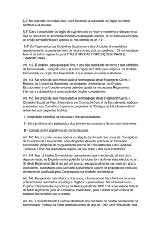 § 2º No prazo de cinco dias úteis, será facultado à autoridade ou órgão recorrido
reformar sua decisão.
§ 3º Caso a autoridade ou órgão de cuja decisão se recorre mantenha o despacho ou
não se pronuncie no prazo mencionado no parágrafo anterior, o recurso será remetido
ao órgão competente para apreciá-lo, nos termos do art. 141.
§ 4º Os Regimentos dos Conselhos Superiores e das Unidades Universitárias
regulamentarão o processamento de recursos sob sua competência. 103 universidade
federal da bahia regimento geral TÍTULO XIV DAS DISPOSIÇÕES FINAIS E
TRANSITÓRIAS
Art. 143. É vedado, para quaisquer fins, o uso não autorizado do nome e dos símbolos
da Universidade. Parágrafo único. A autorização será dada pelo dirigente da Unidade
Universitária ou órgão da Universidade a que estiver vinculada a atividade.
Art. 144. No prazo de seis meses após a promulgação deste Regimento Geral, a
Reitoria, os Conselhos Superiores, as Unidades Universitárias, os Órgãos
Estruturantes e os Complementares deverão ajustar os respectivos Regimentos
Internos e submetê-los à apreciação dos órgãos competentes.
Art. 145. No prazo de seis meses após a promulgação deste Regimento Geral, o
Conselho Social de Vida Universitária e a Comissão Central de Ética deverão elaborar
e submeter aos Conselhos Superiores propostas de “Códigos de Ética Universitária”,
referentes aos seguintes âmbitos:
I - integridade científica da pesquisa e dos pesquisadores;
II - ética profissional e pedagógica dos servidores docentes e técnico administrativos;
III - conduta civil e acadêmica do corpo discente.
Art. 146. No prazo de um ano após a instalação da Unidade Seccional de Correição e
da Ouvidoria da Universidade, seus dirigentes deverão submeter ao Conselho
Universitário proposta de “Regulamento Interno de Procedimentos e de Condutas
Técnica e Ética” dos respectivos órgãos, do seu titular e dos seus servidores.
Art. 147. Nas Unidades Universitárias que optarem pela manutenção da estrutura
departamental, os Departamentos poderão funcionar fora do limite estabelecido no art.
36 deste Regimento Geral por até um ano ou, excepcionalmente, por mais um prazo
equivalente, autorizados pelo Conselho Universitário a partir de proposta de transição
devidamente justificada pela Congregação da Unidade Universitária.
Art. 148. Por período não inferior a dois anos, a Universidade transferirá os recursos
anteriormente destinados aos antigos Órgãos Suplementares, transformados em
Órgãos Complementares por força da Resolução 02 de 2008 104 universidade federal
da bahia regimento geral do Conselho Universitário, para a matriz orçamentária da
Unidade Universitária que o acolher.
Art. 149. O Doutoramento Especial, destinado aos docentes do quadro permanente da
Universidade Federal da Bahia admitidos antes do ano de 1990, será reinstituído pelo
 