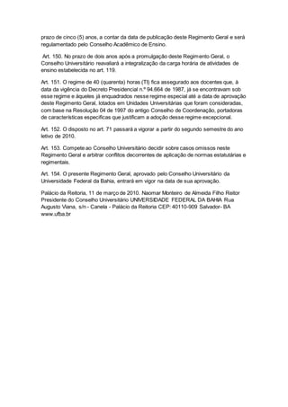 prazo de cinco (5) anos, a contar da data de publicação deste Regimento Geral e será
regulamentado pelo Conselho Acadêmico de Ensino.
Art. 150. No prazo de dois anos após a promulgação deste Regimento Geral, o
Conselho Universitário reavaliará a integralização da carga horária de atividades de
ensino estabelecida no art. 119.
Art. 151. O regime de 40 (quarenta) horas (TI) fica assegurado aos docentes que, à
data da vigência do Decreto Presidencial n.º 94.664 de 1987, já se encontravam sob
esse regime e àqueles já enquadrados nesse regime especial até a data de aprovação
deste Regimento Geral, lotados em Unidades Universitárias que foram consideradas,
com base na Resolução 04 de 1997 do antigo Conselho de Coordenação, portadoras
de características especificas que justificam a adoção desse regime excepcional.
Art. 152. O disposto no art. 71 passará a vigorar a partir do segundo semestre do ano
letivo de 2010.
Art. 153. Compete ao Conselho Universitário decidir sobre casos omissos neste
Regimento Geral e arbitrar conflitos decorrentes de aplicação de normas estatutárias e
regimentais.
Art. 154. O presente Regimento Geral, aprovado pelo Conselho Universitário da
Universidade Federal da Bahia, entrará em vigor na data de sua aprovação.
Palácio da Reitoria, 11 de março de 2010. Naomar Monteiro de Almeida Filho Reitor
Presidente do Conselho Universitário UNIVERSIDADE FEDERAL DA BAHIA Rua
Augusto Viana, s/n - Canela - Palácio da Reitoria CEP: 40110-909 Salvador- BA
www.ufba.br
 