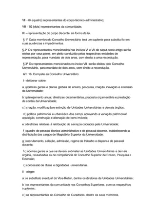 VII - 04 (quatro) representantes do corpo técnico-administrativo;
VIII - 02 (dois) representantes da comunidade;
IX - representação do corpo discente, na forma da lei.
§ 1° Cada membro do Conselho Universitário terá um suplente para substituí-lo em
suas ausências e impedimentos.
§ 2º Os representantes mencionados nos incisos VI e VII do caput deste artigo serão
eleitos por seus pares, em pleito conduzido pelas respectivas entidades de
representação, para mandato de dois anos, com direito a uma recondução.
§ 3º Os representantes mencionados no inciso VIII serão eleitos pelo Conselho
Universitário, para mandato de dois anos, sem direito a recondução.
Art. 16. Compete ao Conselho Universitário:
I - deliberar sobre:
a ) políticas gerais e planos globais de ensino, pesquisa, criação, inovação e extensão
da Universidade;
b ) planejamento anual, diretrizes orçamentárias, proposta orçamentária e prestação
de contas da Universidade;
c ) criação, modificação e extinção de Unidades Universitárias e demais órgãos;
d ) política patrimonial e urbanística dos campi, aprovando a variação patrimonial:
aquisição, construção e alienação de bens imóveis;
e ) diretrizes relativas à retribuição de serviços cobrados pela Universidade;
f ) quadro de pessoal técnico-administrativo e de pessoal docente, estabelecendo a
distribuição dos cargos de Magistério Superior da Universidade;
g ) recrutamento, seleção, admissão, regime de trabalho e dispensa de pessoal
docente;
h ) normas gerais a que se devam submeter as Unidades Universitárias e demais
órgãos, ressalvadas as de competência do Conselho Superior de Ensino, Pesquisa e
Extensão;
i ) concessão de títulos e dignidades universitárias.
II - eleger:
a ) o substituto eventual do Vice-Reitor, dentre os diretores de Unidades Universitárias;
b ) os representantes da comunidade nos Conselhos Superiores, com os respectivos
suplentes;
c ) os representantes no Conselho de Curadores, dentre os seus membros.
 