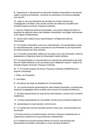 III - Supervisionar o desempenho em geral das Unidades Universitárias e dos demais
órgãos e serviços da Instituição, compondo, se necessário, Comissão de Avaliação
com esse fim.
IV - julgar os recursos interpostos das decisões em primeira instância das
Congregações e do Reitor, salvo quando se tratar de matéria de competência do
Conselho Superior de Ensino, Pesquisa e Extensão;
V - aprovar o Regimento Geral da Universidade, o seu próprio Regimento Interno e
propostas de regimento interno das Unidades Universitárias, dos órgãos estruturantes
e dos órgãos complementares.
VI - decidir sobre matéria omissa neste Estatuto e no Regimento Geral da
Universidade.
§ 1° O Conselho Universitário reunir-se-á, ordinariamente, com periodicidade mensal
ou, extraordinariamente, quando convocado por seu Presidente ou por requerimento
da maioria absoluta dos seus membros.
§ 2° O Conselho Universitário delibera por seu pleno e por suas Comissões, conforme
estabelecido no Regimento Geral da Universidade Federal da Bahia.
§ 3° Os representantes do corpo discente e do corpo técnico-administrativo não terão
voto em matéria referente a concurso público para o Magistério Superior. Seção II Do
Conselho Superior de Ensino, Pesquisa e Extensão
Art. 17. O Conselho Superior de Ensino, Pesquisa e Extensão (CONSEPE) terá a
seguinte composição:
I - Reitor, seu Presidente;
II - Vice-Reitor;
III - pró-reitores das áreas de atividades-fim da Universidade;
IV - um membro docente representante de cada Unidade Universitária, escolhido pela
respectiva Congregação dentre os eleitos para compor os Conselhos Acadêmicos;
V - 02 (dois) representantes do corpo técnico-administrativo, membros dos Conselhos
Acadêmicos;
VI - 02 (dois) representantes da comunidade, membros dos Conselhos Acadêmicos;
VII -representação do corpo discente, na forma da lei.
§ 1° O mandato dos membros docentes será de 2 (dois) anos, sendo permitida uma
recondução.
§ 2º Cada membro do Conselho Superior de Ensino, Pesquisa e Extensão terá um
suplente para substituí-lo em suas ausências e impedimentos.
§ 3º A suplência do membro docente referido no inciso IV será exercida pelo
representante da Unidade Universitária no outro Conselho Acadêmico.
 