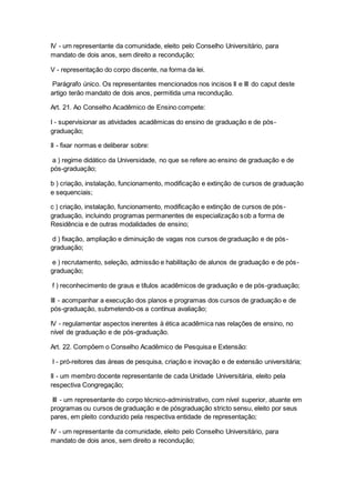 IV - um representante da comunidade, eleito pelo Conselho Universitário, para
mandato de dois anos, sem direito a recondução;
V - representação do corpo discente, na forma da lei.
Parágrafo único. Os representantes mencionados nos incisos II e III do caput deste
artigo terão mandato de dois anos, permitida uma recondução.
Art. 21. Ao Conselho Acadêmico de Ensino compete:
I - supervisionar as atividades acadêmicas do ensino de graduação e de pós-
graduação;
II - fixar normas e deliberar sobre:
a ) regime didático da Universidade, no que se refere ao ensino de graduação e de
pós-graduação;
b ) criação, instalação, funcionamento, modificação e extinção de cursos de graduação
e sequenciais;
c ) criação, instalação, funcionamento, modificação e extinção de cursos de pós-
graduação, incluindo programas permanentes de especialização sob a forma de
Residência e de outras modalidades de ensino;
d ) fixação, ampliação e diminuição de vagas nos cursos de graduação e de pós-
graduação;
e ) recrutamento, seleção, admissão e habilitação de alunos de graduação e de pós-
graduação;
f ) reconhecimento de graus e títulos acadêmicos de graduação e de pós-graduação;
III - acompanhar a execução dos planos e programas dos cursos de graduação e de
pós-graduação, submetendo-os a contínua avaliação;
IV - regulamentar aspectos inerentes à ética acadêmica nas relações de ensino, no
nível de graduação e de pós-graduação.
Art. 22. Compõem o Conselho Acadêmico de Pesquisa e Extensão:
I - pró-reitores das áreas de pesquisa, criação e inovação e de extensão universitária;
II - um membro docente representante de cada Unidade Universitária, eleito pela
respectiva Congregação;
III - um representante do corpo técnico-administrativo, com nível superior, atuante em
programas ou cursos de graduação e de pósgraduação stricto sensu, eleito por seus
pares, em pleito conduzido pela respectiva entidade de representação;
IV - um representante da comunidade, eleito pelo Conselho Universitário, para
mandato de dois anos, sem direito a recondução;
 