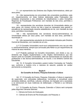 10
V – um representante dos Diretores dos Órgãos Administrativos, eleito por
seus pares;
VI – três representantes da comunidade não universitária escolhidos, cada
um, respectivamente, em listas tríplices elaboradas pelas Federações das
entidades empresariais e das entidades de trabalhadores e pelos Conselhos
Regionais de Fiscalização Profissional, com mandato de dois anos, permitida a
recondução;
VII - representantes dos servidores docentes da Universidade eleitos por
seus pares, em número mínimo de três e igual ao necessário para garantir a
prevalência da representação docente estabelecida em lei, com mandato de dois
anos, permitida à recondução;
VIII – três representantes dos servidores técnico-administrativos da
Universidade eleitos por seus pares, com mandato de dois anos, permitida a
recondução; e
IX – três representantes estudantis da Universidade indicados pelo Diretório
Central de Estudantes, com mandato de um ano.
§ 1º O Conselho Universitário reunir-se-á ordinariamente uma vez por mês
e, extraordinariamente, sempre que convocado pelo Reitor ou por requerimento da
maioria de seus membros.
§ 2º Poderão participar do Conselho Universitário, com direito a voz, os
Diretores dos Órgãos Suplementares e dos Órgãos Administrativos que não
fizerem parte do Conselho Universitário, além de representantes do sindicato dos
professores e dos técnico-administrativos, se houver, e do Diretório Central dos
Estudantes.
Art. 16. O Conselho Universitário poderá instituir Comissões de Trabalho
que, conforme a matéria e/ou a natureza do assunto, poderão ter caráter
permanente ou temporário.
Seção II
Do Conselho de Ensino, Pesquisa Extensão e Cultura
Art. 17. O Conselho de Ensino, Pesquisa, Extensão e Cultura é organismo
de supervisão, com atribuições deliberativas, normativas e consultivas sobre
atividades didáticas, científicas, culturais, artísticas, de interação com a sociedade
e se estruturará em duas instâncias de deliberação: o Plenário e as Câmaras
Setoriais.
§ 1˚ O Conselho de Ensino, Pesquisa, Extensão e Cultura será composto
pelas seguintes Câmaras Setoriais:
I – Câmara de Ensino de Graduação;
II – Câmara de Ensino de Pós-Graduação e de Pesquisa; e
 