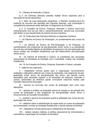 11
III – Câmara de Extensão e Cultura.
§ 2˚ As Câmaras Setoriais poderão instalar fóruns especiais para a
discussão de temas específicos.
§ 3˚ Além de suas atribuições específicas, o Plenário constituir-se-á em
instância de recursos das decisões das Câmaras Setoriais, cuja composição e
competências exclusivas serão definidas no Regimento do Conselho.
§ 4˚ O Conselho de Ensino, Pesquisa, Extensão e Cultura reunir-se-á
ordinariamente uma vez por mês e, extraordinariamente, sempre que convocado
pelo Reitor ou por requerimento da maioria de seus membros.
Art. 18. Farão parte das Câmaras Setoriais os seguintes membros:
I – da Câmara de Ensino de Graduação, os coordenadores dos cursos de
graduação;
II – da Câmara de Ensino de Pós-Graduação e de Pesquisa, os
coordenadores dos programas de pós-graduação stricto sensu e os presidentes
de uma das comissões ligadas às atividades de pesquisa e de pós-graduação lato
sensu criadas nas Unidades Acadêmicas que não desenvolvem pós-graduação
stricto sensu;
III – da Câmara de Extensão e Cultura, os presidentes das comissões
relacionadas às atividades de interação com a sociedade, criadas nas Unidades
Acadêmicas.
Art. 19. Ao Conselho de Ensino, Pesquisa, Extensão e Cultura, compete:
I – elaborar seu regimento;
II – estabelecer normas gerais para a organização, funcionamento,
avaliação e alterações relativas aos cursos de graduação, aos programas de pós-
graduação stricto sensu, de pós-graduação lato sensu, aos demais cursos
abrangidos pela educação superior e às atividades de pesquisa, extensão e
cultura, observadas as diretrizes gerais curriculares nacionais fixadas pelo
Conselho Nacional de Educação;
III – aprovar os currículos dos cursos de graduação, bem como suas
alterações;
IV – apreciar e analisar as propostas acerca da criação ou da extinção dos
cursos de graduação e dos programas de pós-graduação stricto sensu e
encaminha-los ao Conselho Universitário;
V – analisar e aprovar as propostas quanto à realização dos cursos de pós-
graduação lato sensu;
VI – deliberar sobre a redistribuição de vagas entre os cursos de graduação
da Universidade, ouvidas as Unidades Acadêmicas e demais setores envolvidos;
VII – estabelecer normas gerais para o afastamento de docentes;
VIII – realizar estudos relativos à política educacional da Universidade e
submetê-los à apreciação do Conselho Universitário;
 