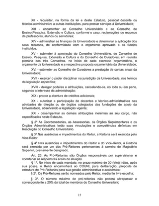 15
XII - requisitar, na forma da lei e deste Estatuto, pessoal docente ou
técnico-administrativo a outras instituições, para prestar serviços à Universidade;
XIII - encaminhar ao Conselho Universitário e ao Conselho de
Ensino,Pesquisa, Extensão e Cultura, conforme o caso, reclamações ou recursos
de professores, alunos ou servidores;
XIV - administrar as finanças da Universidade e determinar a aplicação dos
seus recursos, de conformidade com o orçamento aprovado e os fundos
instituídos;
XV - submeter à aprovação do Conselho Universitário, do Conselho de
Ensino, Pesquisa, Extensão e Cultura e do Conselho de Curadores, em reunião
plenária dos três Conselhos, no início de cada exercício orçamentário, o
orçamento da Universidade e a respectiva proposta orçamentária da Universidade;
XVI - submeter ao Conselho de Curadores a prestação de contas anual da
Universidade;
XVII - exercer o poder disciplinar na jurisdição da Universidade, nos termos
da legislação específica;
XVIII - delegar poderes e atribuições, cancelando-os, no todo ou em parte,
segundo o interesse da administração;
XIX - propor a abertura de créditos adicionais;
XX - autorizar a participação de docentes e técnico-administrativos nas
atividades de direção ou de órgãos colegiados das fundações de apoio da
Universidade, observando a legislação vigente;
XXI - desempenhar as demais atribuições inerentes ao seu cargo, não
especificadas neste Estatuto.
§ 2º As Coordenadorias, as Assessorias, os Órgãos Suplementares e os
Órgãos Administrativos terão suas vinculações e competências definidas em
Resolução do Conselho Universitário.
§ 3º Nas ausências e impedimentos do Reitor, a Reitoria será exercida pelo
Vice-Reitor.
§ 4º Nas ausências e impedimentos do Reitor e do Vice-Reitor, a Reitoria
será exercida por um dos Pró-Reitores pertencentes à carreira do Magistério
Superior, previamente designado.
Art. 26. As Pró-Reitorias são Órgãos responsáveis por supervisionar e
coordenar as respectivas áreas de atuação.
§ 1º. No início de cada mandato, no prazo máximo de 30 (trinta) dias, após
sua posse, o Reitor encaminhará ao COUNI, para deliberação, proposta de
estrutura de Pró-Reitorias para sua gestão administrativa e acadêmica;
§ 2º. Os Pró-Reitores serão nomeados pelo Reitor, mediante livre escolha;
§ 3º. O número máximo de pró-reitorias não poderá ultrapassar o
correspondente a 20% do total de membros do Conselho Universitário
 